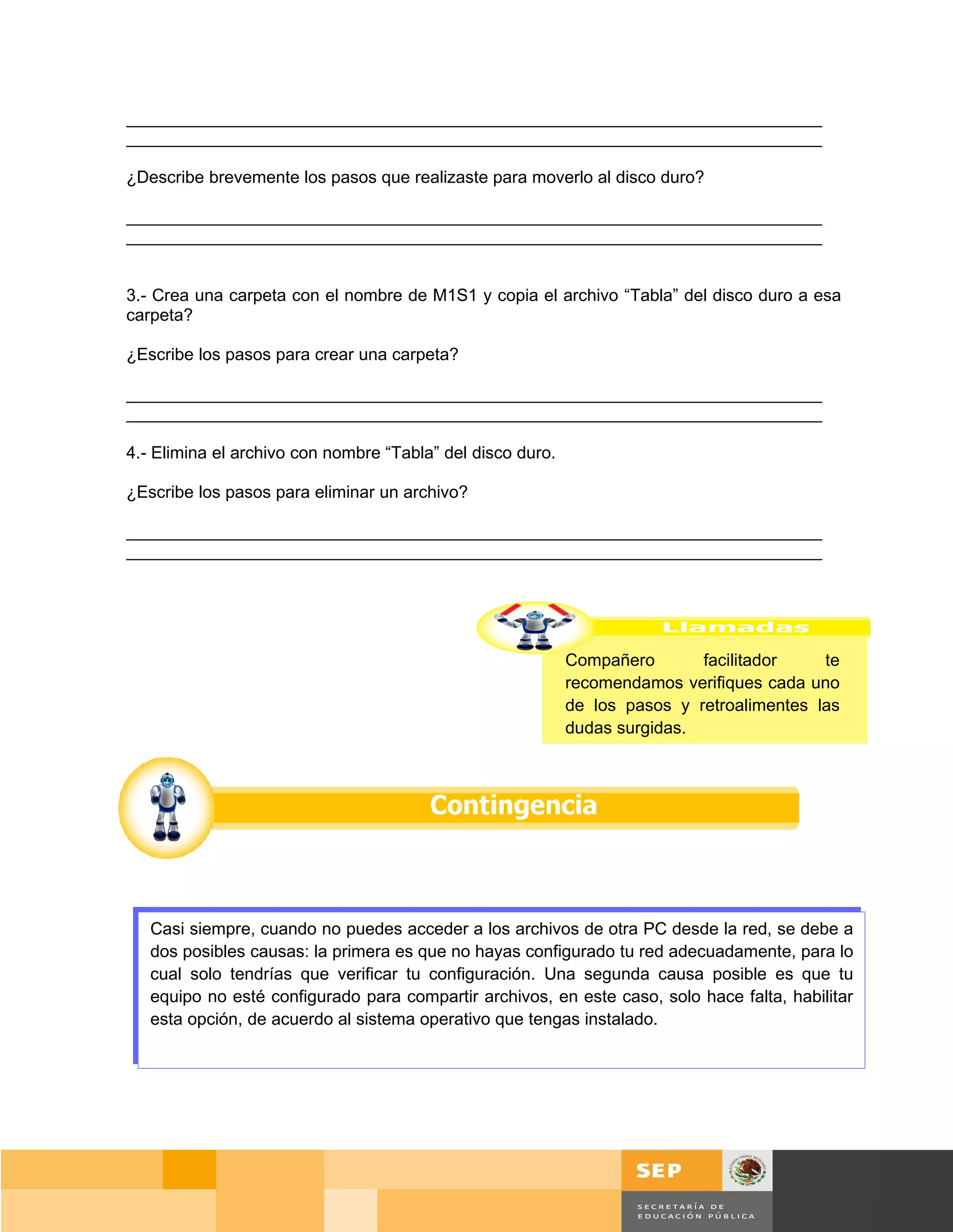 _________________________________________________________________________
_________________________________________________________________________

¿Describe brevemente los pasos que realizaste para moverlo al disco duro?

_________________________________________________________________________
_________________________________________________________________________


3.- Crea una carpeta con el nombre de M1S1 y copia el archivo “Tabla” del disco duro a esa
carpeta?

¿Escribe los pasos para crear una carpeta?

_________________________________________________________________________
_________________________________________________________________________

4.- Elimina el archivo con nombre “Tabla” del disco duro.

¿Escribe los pasos para eliminar un archivo?

_________________________________________________________________________
_________________________________________________________________________




                                                            Compañero       facilitador    te
                                                            recomendamos verifiques cada uno
                                                            de los pasos y retroalimentes las
                                                            dudas surgidas.




   Casi siempre, cuando no puedes acceder a los archivos de otra PC desde la red, se debe a
   dos posibles causas: la primera es que no hayas configurado tu red adecuadamente, para lo
   cual solo tendrías que verificar tu configuración. Una segunda causa posible es que tu
   equipo no esté configurado para compartir archivos, en este caso, solo hace falta, habilitar
   esta opción, de acuerdo al sistema operativo que tengas instalado.




                                                                                        Página 86 de 159
                                                                                    Página de
 