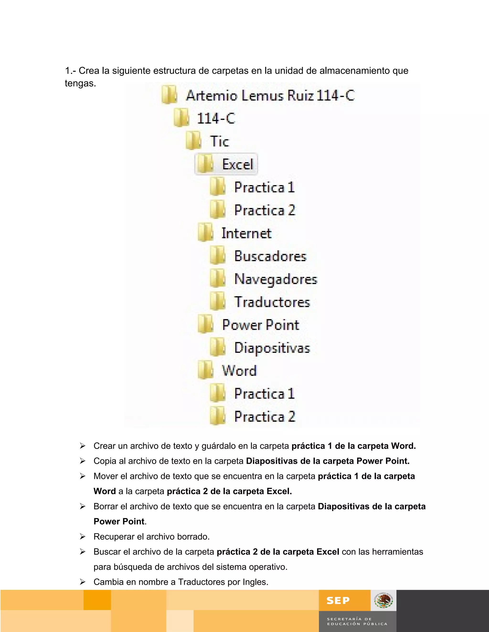 1.- Crea la siguiente estructura de carpetas en la unidad de almacenamiento que
tengas.




    Crear un archivo de texto y guárdalo en la carpeta práctica 1 de la carpeta Word.
    Copia al archivo de texto en la carpeta Diapositivas de la carpeta Power Point.
    Mover el archivo de texto que se encuentra en la carpeta práctica 1 de la carpeta
      Word a la carpeta práctica 2 de la carpeta Excel.
    Borrar el archivo de texto que se encuentra en la carpeta Diapositivas de la carpeta
      Power Point.
    Recuperar el archivo borrado.
    Buscar el archivo de la carpeta práctica 2 de la carpeta Excel con las herramientas
      para búsqueda de archivos del sistema operativo.
    Cambia en nombre a Traductores por Ingles.


                                                                                       Página 88 de 159
                                                                                 Página de
 