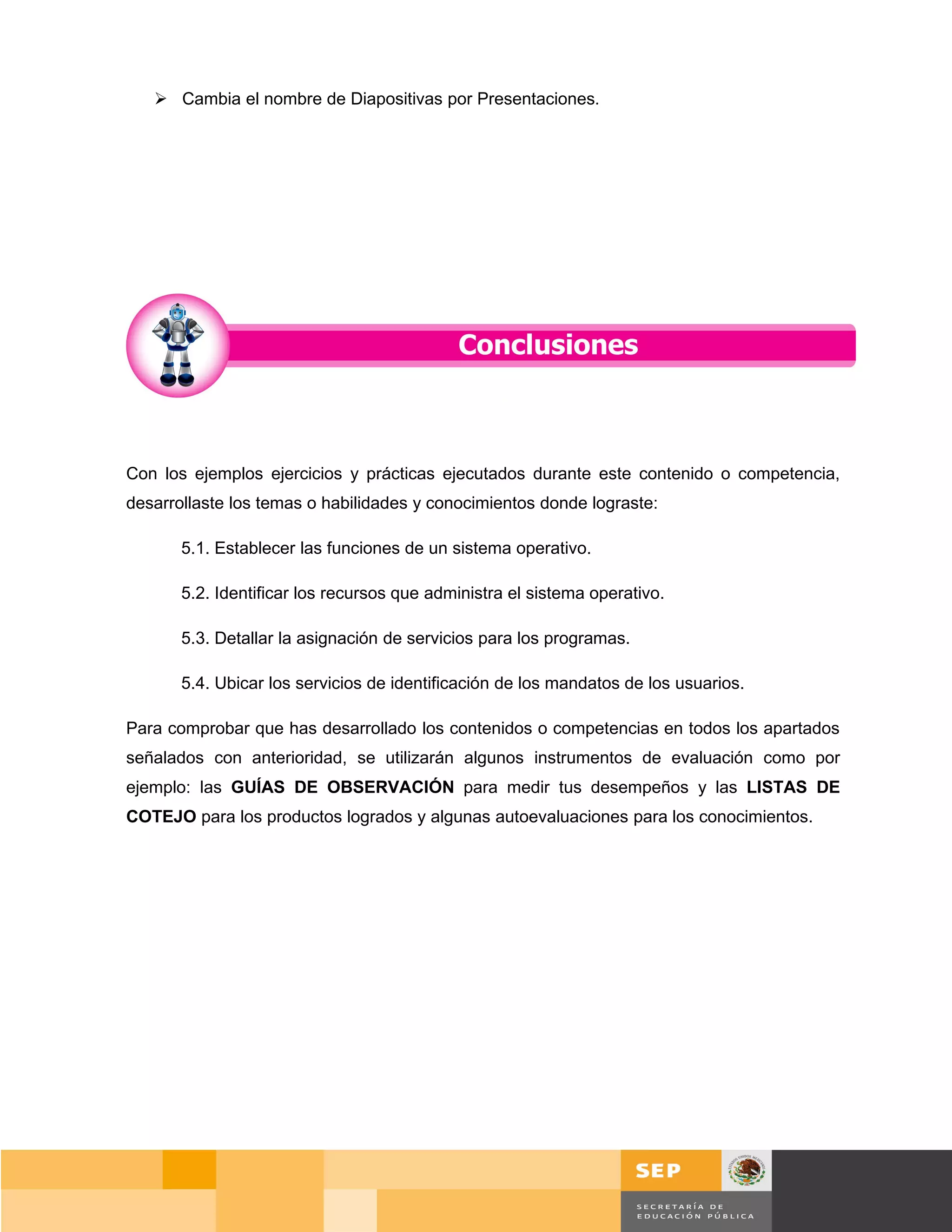  Cambia el nombre de Diapositivas por Presentaciones.




Con los ejemplos ejercicios y prácticas ejecutados durante este contenido o competencia,
desarrollaste los temas o habilidades y conocimientos donde lograste:

       5.1. Establecer las funciones de un sistema operativo.

       5.2. Identificar los recursos que administra el sistema operativo.

       5.3. Detallar la asignación de servicios para los programas.

       5.4. Ubicar los servicios de identificación de los mandatos de los usuarios.

Para comprobar que has desarrollado los contenidos o competencias en todos los apartados
señalados con anterioridad, se utilizarán algunos instrumentos de evaluación como por
ejemplo: las GUÍAS DE OBSERVACIÓN para medir tus desempeños y las LISTAS DE
COTEJO para los productos logrados y algunas autoevaluaciones para los conocimientos.




                                                                                          Página 89 de 159
                                                                                      Página de
 