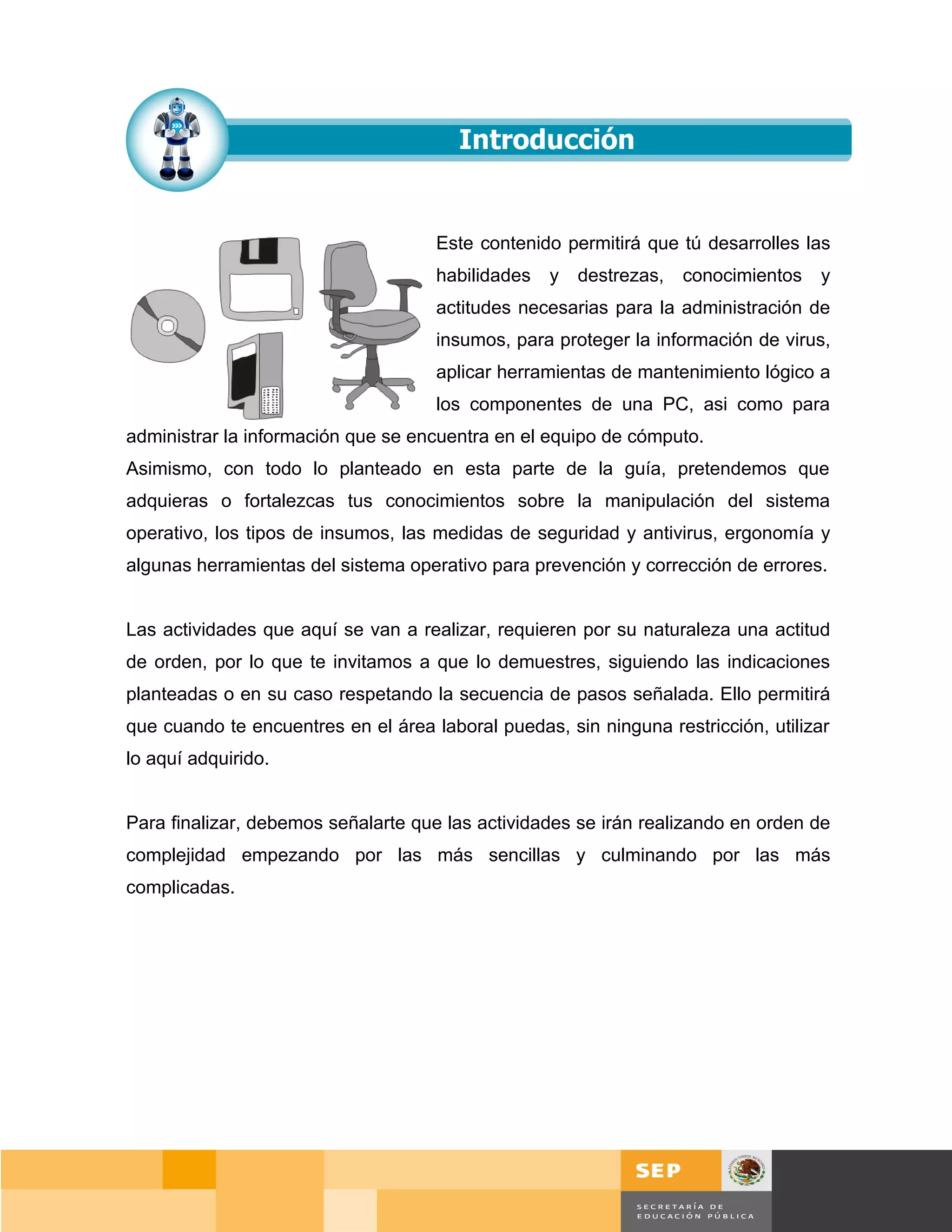 Este contenido permitirá que tú desarrolles las
                                     habilidades   y   destrezas,   conocimientos   y
                                     actitudes necesarias para la administración de
                                     insumos, para proteger la información de virus,
                                     aplicar herramientas de mantenimiento lógico a
                                     los componentes de una PC, asi como para
administrar la información que se encuentra en el equipo de cómputo.
Asimismo, con todo lo planteado en esta parte de la guía, pretendemos que
adquieras o fortalezcas tus conocimientos sobre la manipulación del sistema
operativo, los tipos de insumos, las medidas de seguridad y antivirus, ergonomía y
algunas herramientas del sistema operativo para prevención y corrección de errores.


Las actividades que aquí se van a realizar, requieren por su naturaleza una actitud
de orden, por lo que te invitamos a que lo demuestres, siguiendo las indicaciones
planteadas o en su caso respetando la secuencia de pasos señalada. Ello permitirá
que cuando te encuentres en el área laboral puedas, sin ninguna restricción, utilizar
lo aquí adquirido.


Para finalizar, debemos señalarte que las actividades se irán realizando en orden de
complejidad empezando por las más sencillas y culminando por las más
complicadas.




                                                                                 Página 92 de 159
                                                                             Página de
 
