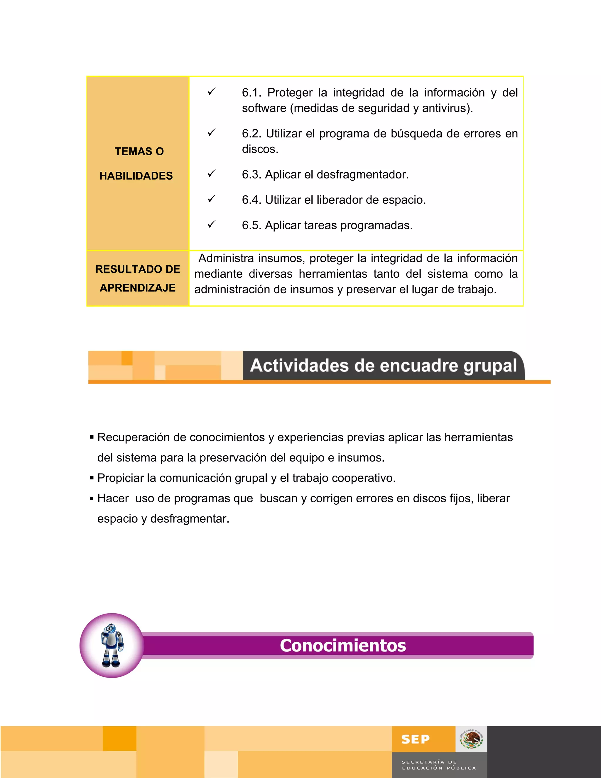      6.1. Proteger la integridad de la información y del
                             software (medidas de seguridad y antivirus).

                            6.2. Utilizar el programa de búsqueda de errores en
     TEMAS O                 discos.

  HABILIDADES               6.3. Aplicar el desfragmentador.

                            6.4. Utilizar el liberador de espacio.

                            6.5. Aplicar tareas programadas.

                     Administra insumos, proteger la integridad de la información
 RESULTADO DE       mediante diversas herramientas tanto del sistema como la
  APRENDIZAJE       administración de insumos y preservar el lugar de trabajo.




 Recuperación de conocimientos y experiencias previas aplicar las herramientas
 del sistema para la preservación del equipo e insumos.
 Propiciar la comunicación grupal y el trabajo cooperativo.
 Hacer uso de programas que buscan y corrigen errores en discos fijos, liberar
 espacio y desfragmentar.




                                                                              Página 93 de 159
                                                                          Página de
 
