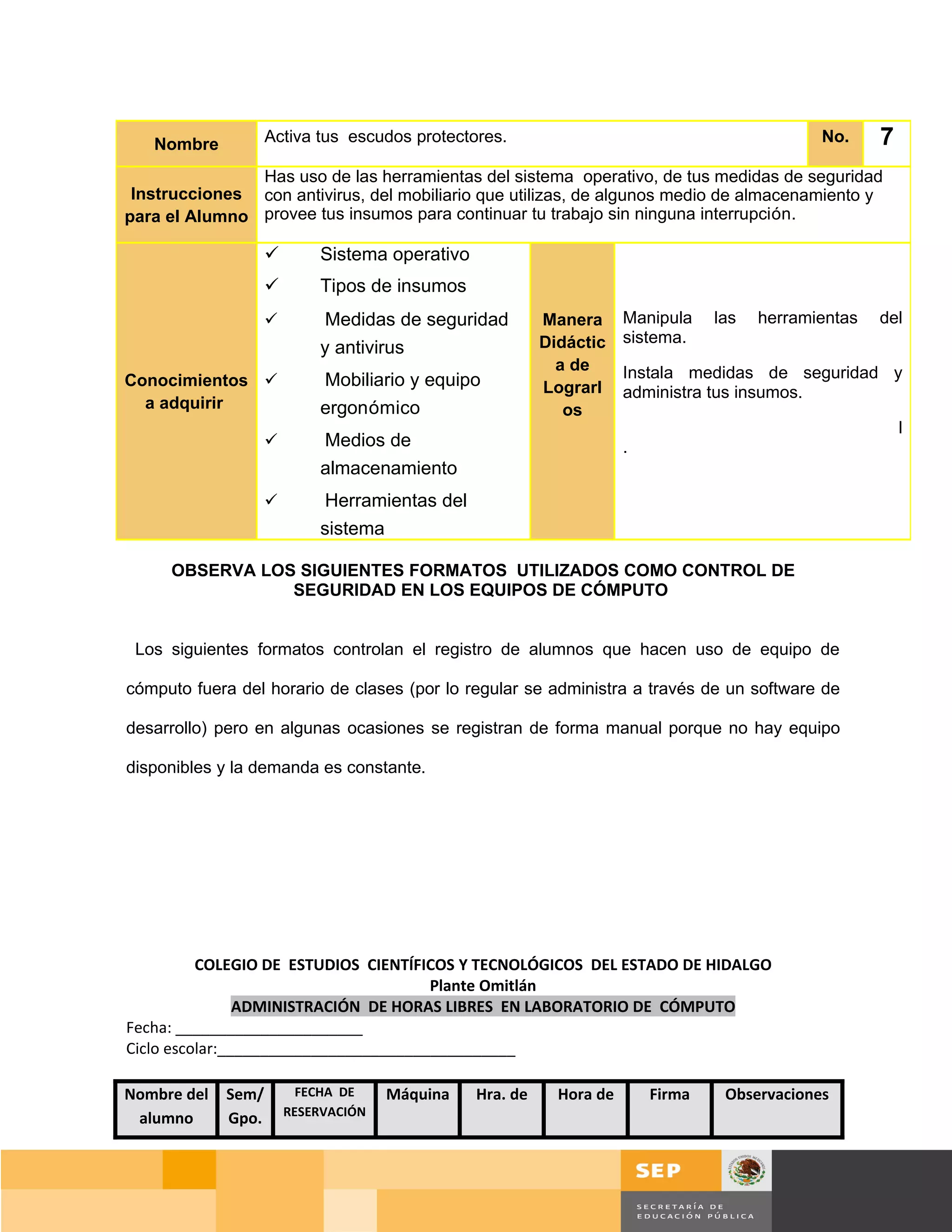 Nombre           Activa tus escudos protectores.                                             No.    7
               Has uso de las herramientas del sistema operativo, de tus medidas de seguridad
 Instrucciones con antivirus, del mobiliario que utilizas, de algunos medio de almacenamiento y
para el Alumno provee tus insumos para continuar tu trabajo sin ninguna interrupción.

                           Sistema operativo
                           Tipos de insumos
                            Medidas de seguridad         Manera      Manipula    las   herramientas   del
                                                          Didáctic    sistema.
                            y antivirus
                                                            a de      Instala medidas de seguridad y
Conocimientos              Mobiliario y equipo           Lograrl     administra tus insumos.
  a adquirir                ergonómico                       os
                                                                                                           l
                           Medios de                                 .
                            almacenamiento
                            Herramientas del
                            sistema

     OBSERVA LOS SIGUIENTES FORMATOS UTILIZADOS COMO CONTROL DE
                SEGURIDAD EN LOS EQUIPOS DE CÓMPUTO


 Los siguientes formatos controlan el registro de alumnos que hacen uso de equipo de

cómputo fuera del horario de clases (por lo regular se administra a través de un software de

desarrollo) pero en algunas ocasiones se registran de forma manual porque no hay equipo

disponibles y la demanda es constante.




          COLEGIO DE ESTUDIOS CIENTÍFICOS Y TECNOLÓGICOS DEL ESTADO DE HIDALGO
                                       Plante Omitlán
                ADMINISTRACIÓN DE HORAS LIBRES EN LABORATORIO DE CÓMPUTO
Fecha: ______________________
Ciclo escolar:___________________________________

Nombre del   Sem/         FECHA DE    Máquina   Hra. de     Hora de       Firma    Observaciones
                        RESERVACIÓN
 alumno      Gpo.



                                                                                             Página 94 de 159
                                                                                         Página de
 