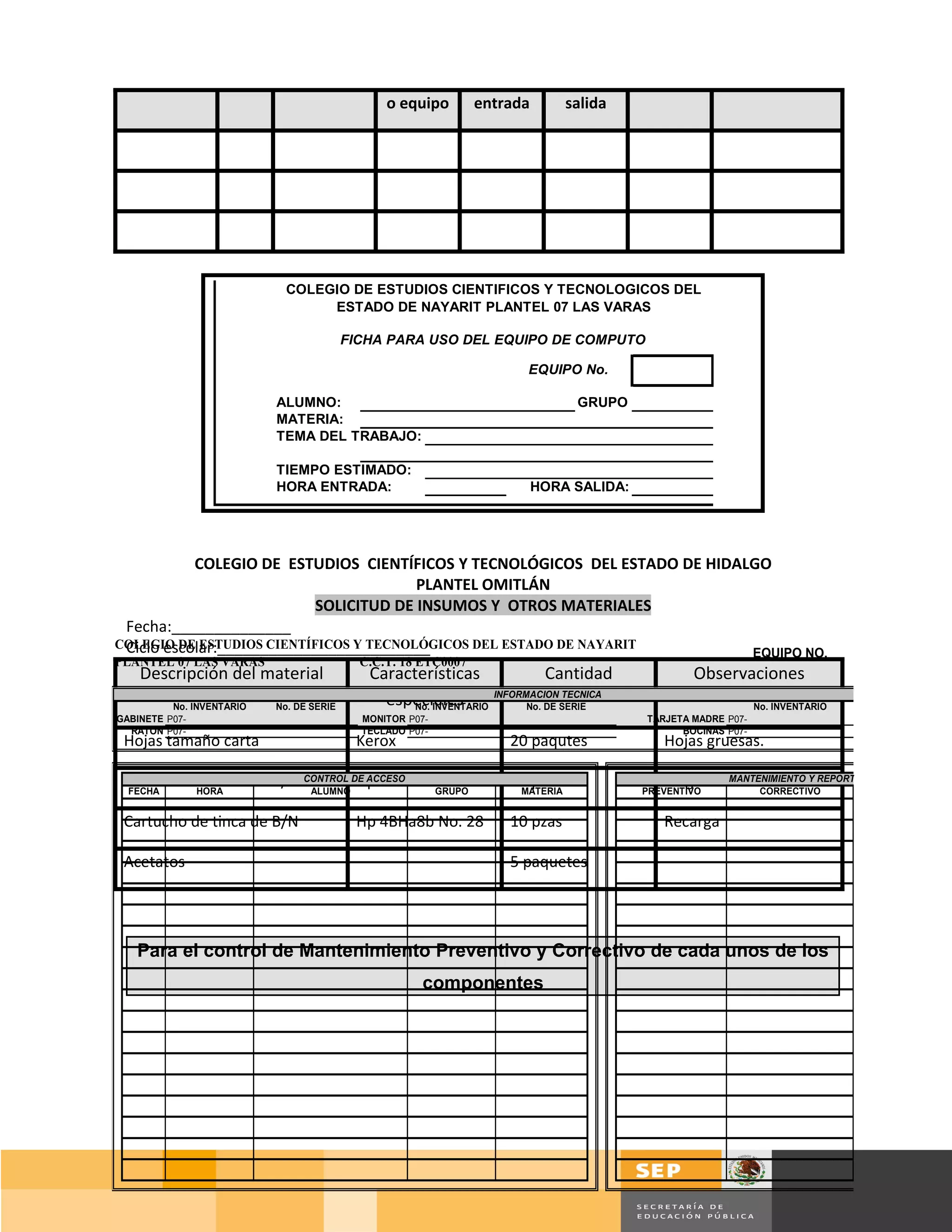 o equipo        entrada       salida




                             COLEGIO DE ESTUDIOS CIENTIFICOS Y TECNOLOGICOS DEL
                                  ESTADO DE NAYARIT PLANTEL 07 LAS VARAS

                                          FICHA PARA USO DEL EQUIPO DE COMPUTO

                                                                       EQUIPO No.

                           ALUMNO:                                             GRUPO
                           MATERIA:
                           TEMA DEL TRABAJO:

                           TIEMPO ESTIMADO:
                           HORA ENTRADA:                                  HORA SALIDA:




           COLEGIO DE ESTUDIOS CIENTÍFICOS Y TECNOLÓGICOS DEL ESTADO DE HIDALGO
                                        PLANTEL OMITLÁN
                           SOLICITUD DE INSUMOS Y OTROS MATERIALES
 Fecha:______________
 Ciclo escolar:_________________________
COLEGIO DE ESTUDIOS CIENTÍFICOS Y TECNOLÓGICOS DEL ESTADO DE NAYARIT
                                                                             EQUIPO NO.
PLANTEL 07 LAS VARAS                        C.C.T. 18 ETC0007
    Descripción del material                 Características                Cantidad             Observaciones
          No. INVENTARIO   No. DE SERIE        especiales
                                                   No. INVENTARIO
                                                                  INFORMACION TECNICA
                                                                        No. DE SERIE                          No. INVENTARIO
GABINETE P07-                               MONITOR P07-                                 TARJETA MADRE P07-
  RATON P07-                                TECLADO P07-                                       BOCINAS P07-
 Hojas tamaño carta                        Kerox                    20 paqutes              Hojas gruesas.

 Cartucho de tinca de B/N CONTROL DE ACCESO
 FECHA     HORA            ALUMNO
                                   Hp 4AHa9bGRUPO27
                                            No.                     10 pzas.
                                                                     MATERIA
                                                                                            Originales
                                                                                         PREVENTIVO
                                                                                                     MANTENIMIENTO Y REPORTE
                                                                                                          CORRECTIVO


 Cartucho de tinca de B/N                  Hp 4BHa8b No. 28         10 pzas                 Recarga

 Acetatos                                                           5 paquetes




   Para el control de Mantenimiento Preventivo y Correctivo de cada unos de los
                                                      componentes




                                                                                                                      Página 95 de 159
                                                                                                                Página de
 