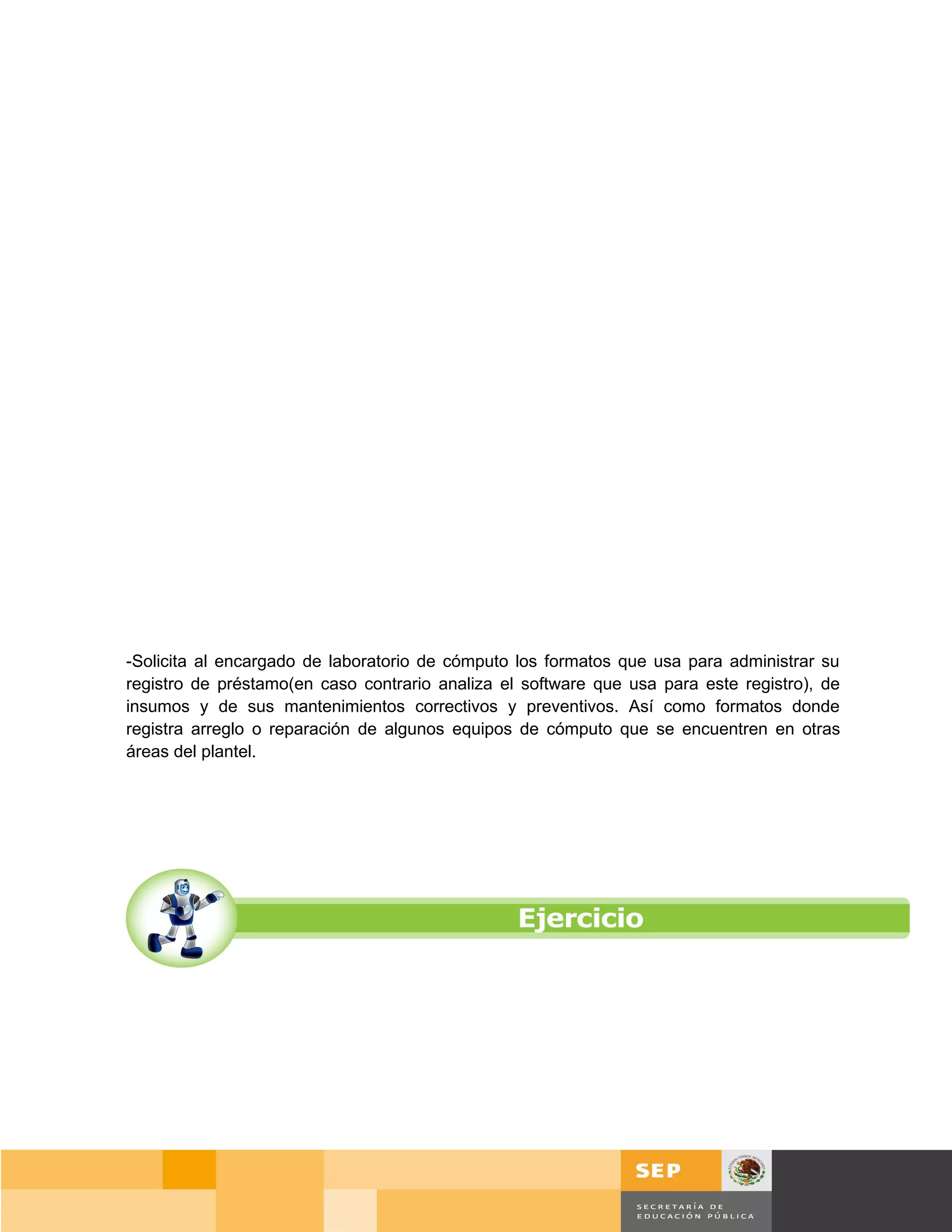 -Solicita al encargado de laboratorio de cómputo los formatos que usa para administrar su
registro de préstamo(en caso contrario analiza el software que usa para este registro), de
insumos y de sus mantenimientos correctivos y preventivos. Así como formatos donde
registra arreglo o reparación de algunos equipos de cómputo que se encuentren en otras
áreas del plantel.




                                                                                    Página 96 de 159
                                                                                Página de
 