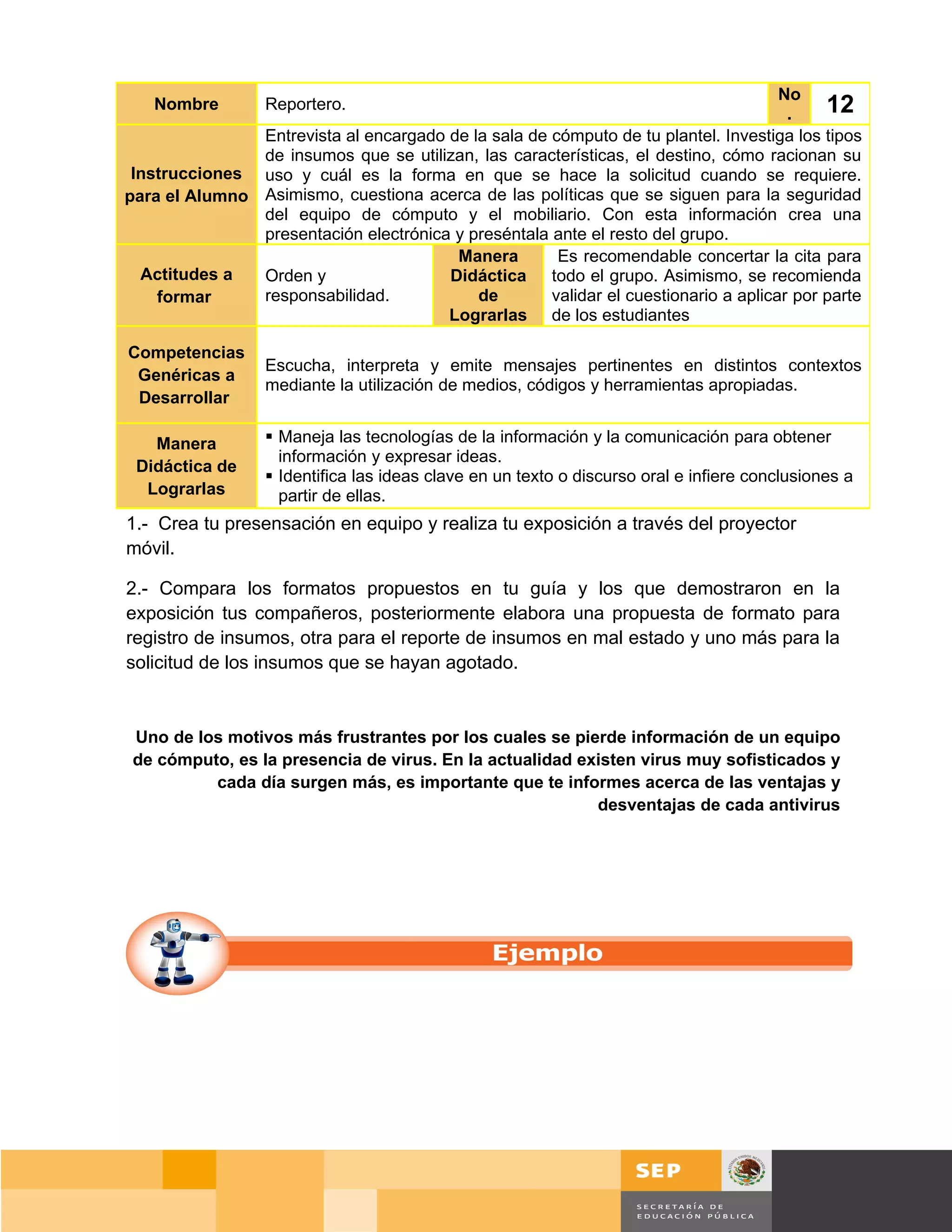 No
   Nombre         Reportero.
                                                                                      .    12
               Entrevista al encargado de la sala de cómputo de tu plantel. Investiga los tipos
               de insumos que se utilizan, las características, el destino, cómo racionan su
 Instrucciones uso y cuál es la forma en que se hace la solicitud cuando se requiere.
para el Alumno Asimismo, cuestiona acerca de las políticas que se siguen para la seguridad
               del equipo de cómputo y el mobiliario. Con esta información crea una
               presentación electrónica y preséntala ante el resto del grupo.
                                        Manera        Es recomendable concertar la cita para
  Actitudes a  Orden y                 Didáctica todo el grupo. Asimismo, se recomienda
    formar     responsabilidad.            de        validar el cuestionario a aplicar por parte
                                       Lograrlas de los estudiantes

Competencias
                  Escucha, interpreta y emite mensajes pertinentes en distintos contextos
 Genéricas a
                  mediante la utilización de medios, códigos y herramientas apropiadas.
 Desarrollar

   Manera          Maneja las tecnologías de la información y la comunicación para obtener
                    información y expresar ideas.
 Didáctica de
                   Identifica las ideas clave en un texto o discurso oral e infiere conclusiones a
  Lograrlas         partir de ellas.
1.- Crea tu presensación en equipo y realiza tu exposición a través del proyector
móvil.

2.- Compara los formatos propuestos en tu guía y los que demostraron en la
exposición tus compañeros, posteriormente elabora una propuesta de formato para
registro de insumos, otra para el reporte de insumos en mal estado y uno más para la
solicitud de los insumos que se hayan agotado.


 Uno de los motivos más frustrantes por los cuales se pierde información de un equipo
 de cómputo, es la presencia de virus. En la actualidad existen virus muy sofisticados y
          cada día surgen más, es importante que te informes acerca de las ventajas y
                                                          desventajas de cada antivirus




                                                                                           Página 97 de 159
                                                                                       Página de
 