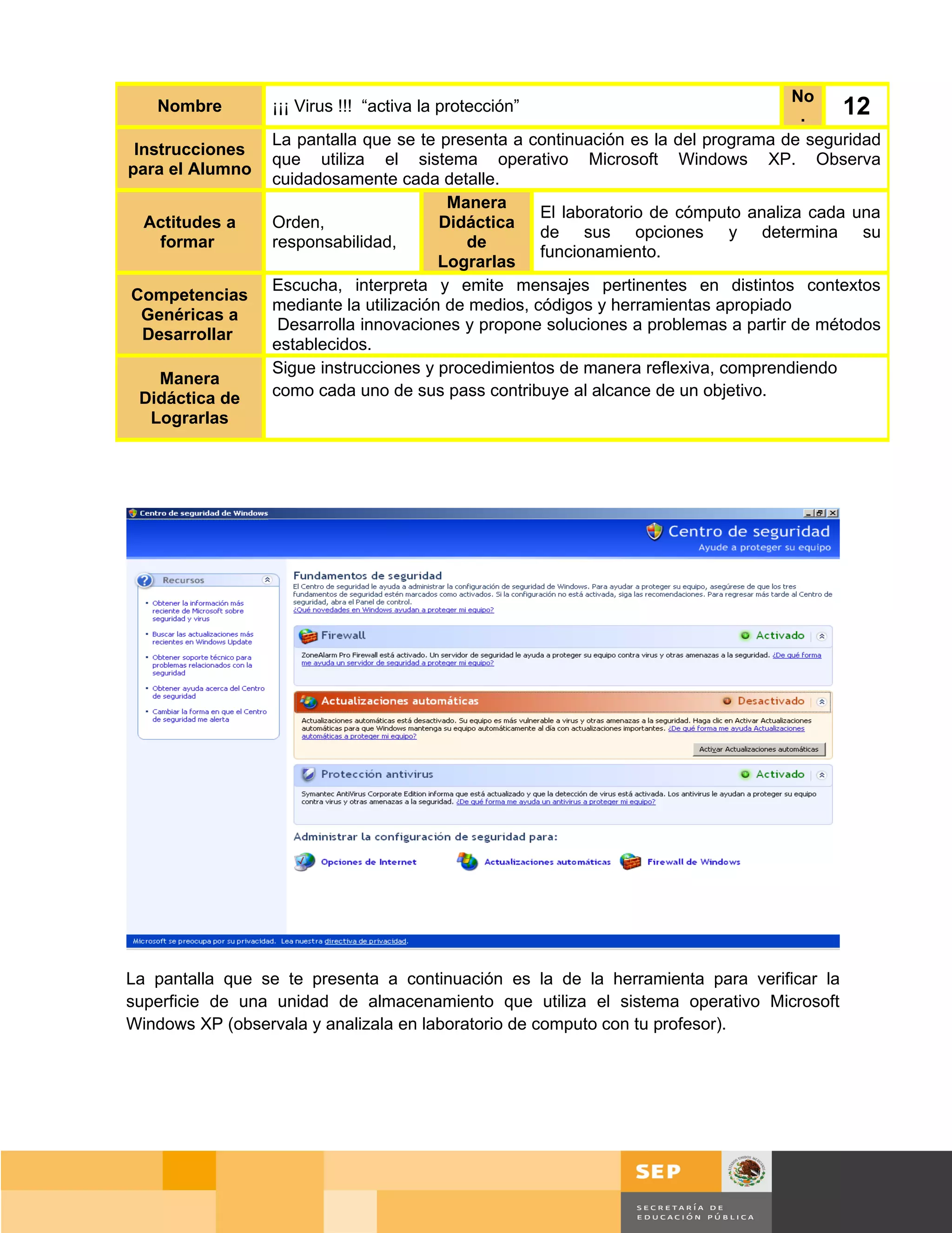 No
   Nombre        ¡¡¡ Virus !!! “activa la protección”
                                                                                      .    12
                 La pantalla que se te presenta a continuación es la del programa de seguridad
 Instrucciones
                 que utiliza el sistema operativo Microsoft Windows XP. Observa
para el Alumno
                 cuidadosamente cada detalle.
                                         Manera
                                                     El laboratorio de cómputo analiza cada una
  Actitudes a    Orden,                 Didáctica
                                                     de sus opciones y determina su
   formar        responsabilidad,          de
                                                     funcionamiento.
                                        Lograrlas
                 Escucha, interpreta y emite mensajes pertinentes en distintos contextos
Competencias
                 mediante la utilización de medios, códigos y herramientas apropiado
 Genéricas a
                  Desarrolla innovaciones y propone soluciones a problemas a partir de métodos
 Desarrollar
                 establecidos.
                 Sigue instrucciones y procedimientos de manera reflexiva, comprendiendo
   Manera
 Didáctica de    como cada uno de sus pass contribuye al alcance de un objetivo.
  Lograrlas




La pantalla que se te presenta a continuación es la de la herramienta para verificar la
superficie de una unidad de almacenamiento que utiliza el sistema operativo Microsoft
Windows XP (observala y analizala en laboratorio de computo con tu profesor).




                                                                                    Página 98 de 159
                                                                                Página de
 