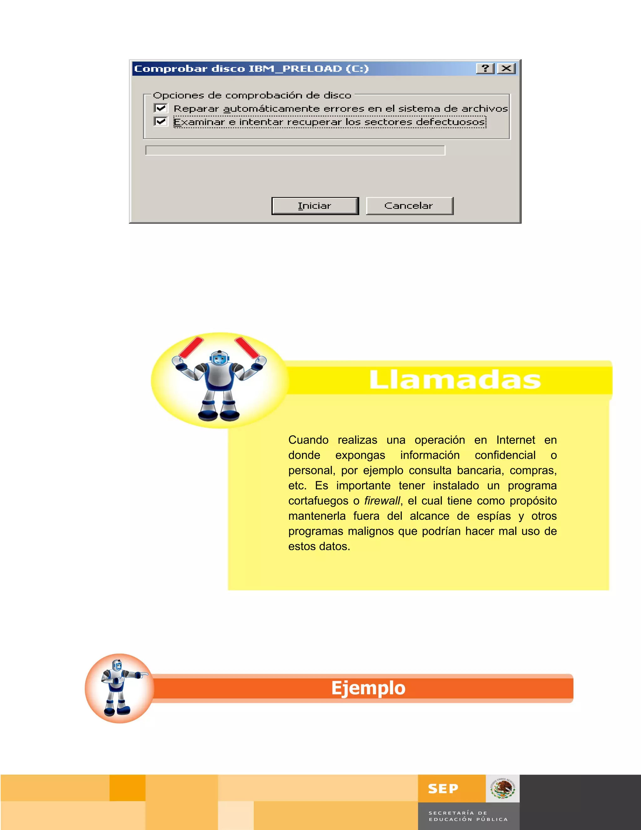 Cuando realizas una operación en Internet en
donde expongas información confidencial o
personal, por ejemplo consulta bancaria, compras,
etc. Es importante tener instalado un programa
cortafuegos o firewall, el cual tiene como propósito
mantenerla fuera del alcance de espías y otros
programas malignos que podrían hacer mal uso de
estos datos.




                                                Página 99 de 159
                                            Página de
 
