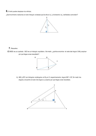 6. Si sólo puedes desplazar los vértices,
¿Qué movimiento realizarías en este triángulo si deseas que la altura (hc ) y la bisectriz (bc ) señaladas coincidan?

7. Resuelve
a) ABDE es un cuadrado.

BCD es un triángulo equilátero. Sin medir, ¿podrías encontrar el valor del ángulo CAB y explicar

por qué llegas a ese resultado?
E

D

b) ABC y DEF son triángulos rectángulos en B y en E, respectivamente; ángulo BEF = 30º. Sin medir los
ángulos, encuentra el valor del ángulo α y explica por qué llegas a ese resultado.

 