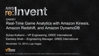 © 2014 Amazon.com, Inc. and its affiliates. All rights reserved. May not be copied, modified, or distributed in whole or in partwithout the express consent of Amazon.com, Inc. 
November 12, 2014 | Las Vegas 
GAM301Real-Time Game Analytics with Amazon Kinesis, Amazon Redshift, and Amazon DynamoDB 
Suhas Kulkarni –VP Engineering, GREE International 
Kandarp Shah –Engineering Manager, GREE International  