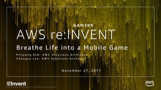 © 2017, Amazon Web Services, Inc. or its Affiliates. All rights reserved.
AWS re:INVENT
Breathe Life into a Mobile Game
P i l j o o n g K i m , A W S S o l u t i o n s A r c h i t e c t
C h a n g s u L e e , A W S S o l u t i o n s A r c h i t e c t
N o v e m b e r 2 7 , 2 0 1 7
G A M 3 0 9
 