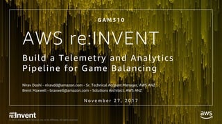 © 2017, Amazon Web Services, Inc. or its Affiliates. All rights reserved.
AWS re:INVENT
Build a Telemetry and Analytics
Pipeline for Game Balancing
Nirav Doshi - niravdd@amazon.com - Sr. Technical Account Manager, AWS ANZ
Brent Maxwell - braxwell@amazon.com - Solutions Architect, AWS ANZ
G A M 3 1 0
N o v e m b e r 2 7 , 2 0 1 7
 