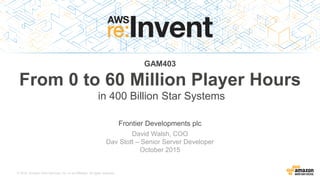 © 2015, Amazon Web Services, Inc. or its Affiliates. All rights reserved.
David Walsh, COO
Dav Stott – Senior Server Developer
October 2015
GAM403
From 0 to 60 Million Player Hours
Frontier Developments plc
in 400 Billion Star Systems
 
