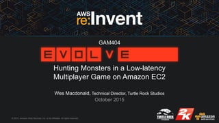 © 2015, Amazon Web Services, Inc. or its Affiliates. All rights reserved.
Wes Macdonald, Technical Director, Turtle Rock Studios
October 2015
Hunting Monsters in a Low-latency
Multiplayer Game on Amazon EC2
GAM404
 