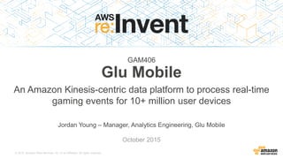 © 2015, Amazon Web Services, Inc. or its Affiliates. All rights reserved.
Jordan Young – Manager, Analytics Engineering, Glu Mobile
October 2015
GAM406
Glu Mobile
An Amazon Kinesis-centric data platform to process real-time
gaming events for 10+ million user devices
 
