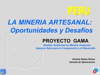 LA MINERIA ARTESANAL:
Oportunidades y Desafíos
Victoria Núñez Rivera
Gerente de Operaciones
PROYECTO GAMA
Gestión Ambiental en Minería Artesanal
Agencia Suiza para la Cooperación y el Desarrollo
 