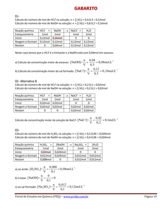 Portal de Estudos em Química (PEQ) – www.profpc.com.br Página 10
GABARITO
01-
Cálculo do número de mol de HCℓ na solução: n = [].V(L) = 0,4.0,3 = 0,12mol
Cálculo do número de mol de NaOH na solução: n = [].V(L) = 0,8.0,2 = 0,16mol
Reação química HCℓ + NaOH NaCℓ + H2O
Estequiometria 1mol 1mol 1mol 1mol
Início 0,12mol 0,16mol 0 0
Reagem e formam 0,12mol 0,12mol 0,12mol 0,12mol
Restam 0 0,04mol 0,12mol 0,12mol
Neste caso temos que o HCℓ é o limitante e o NaOH está com 0,04mol em excesso.
a) Cálculo da concentração molar do excesso:
1n 0,04
[NaOH]= 0,08mol.L
V 0,5
b) Cálculo da concentração molar do sal formado:
1n 0,12
[NaC ]= 0,24mol.L
V 0,5
02- Alternativa B
Cálculo do número de mol de HCℓ na solução: n = [].V(L) = 0,2.0,1 = 0,02mol
Cálculo do número de mol de NaOH na solução: n = [].V(L) = 0,2.0,1 = 0,02mol
Reação química HCℓ + NaOH NaCℓ + H2O
Estequiometria 1mol 1mol 1mol 1mol
Início 0,02mol 0,02mol 0 0
Reagem e formam 0,02mol 0,02mol 0,02mol 0,02mol
Restam 0 0 0,02mol 0,02mol
Cálculo da concentração molar da solução de NaCℓ:
1n 0,02
[NaC ]= 0,1mol.L
V 0,2
03-
Cálculo do número de mol de H2SO4 na solução: n = [].V(L) = 0,5.0,04 = 0,020mol
Cálculo do número de mol de NaOH na solução: n = [].V(L) = 0,4.0,06 = 0,024mol
Reação química H2SO4 + 2NaOH Na2SO4 + 2H2O
Estequiometria 1mol 2mol 1mol 2mol
Início 0,02mol 0,024mol 0 0
Reagem e formam 0,012mol 0,024mol 0,012mol 0,012mol
Restam 0,008mol 0 0,012mol 0,012mol
a) ao ácido:
1
2 4
n 0,008
[H SO ]= 0,08mol.L
V 0,1
b) à base:
n 0
[NaOH]= 0
V 0,1
c) ao sal formado:
1
2 4
n 0,012
[Na SO ]= 0,12mol.L
V 0,1
 