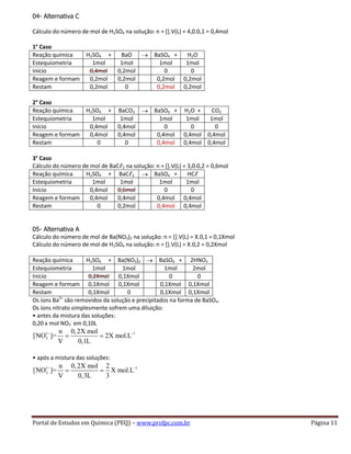Portal de Estudos em Química (PEQ) – www.profpc.com.br Página 11
04- Alternativa C
Cálculo do número de mol de H2SO4 na solução: n = [].V(L) = 4,0.0,1 = 0,4mol
1° Caso
Reação química H2SO4 + BaO BaSO4 + H2O
Estequiometria 1mol 1mol 1mol 1mol
Início 0,4mol 0,2mol 0 0
Reagem e formam 0,2mol 0,2mol 0,2mol 0,2mol
Restam 0,2mol 0 0,2mol 0,2mol
2° Caso
Reação química H2SO4 + BaCO3 BaSO4 + H2O + CO2
Estequiometria 1mol 1mol 1mol 1mol 1mol
Início 0,4mol 0,4mol 0 0 0
Reagem e formam 0,4mol 0,4mol 0,4mol 0,4mol 0,4mol
Restam 0 0 0,4mol 0,4mol 0,4mol
3° Caso
Cálculo do número de mol de BaCℓ2 na solução: n = [].V(L) = 3,0.0,2 = 0,6mol
Reação química H2SO4 + BaCℓ2 BaSO4 + HCℓ
Estequiometria 1mol 1mol 1mol 1mol
Início 0,4mol 0,6mol 0 0
Reagem e formam 0,4mol 0,4mol 0,4mol 0,4mol
Restam 0 0,2mol 0,4mol 0,4mol
05- Alternativa A
Cálculo do número de mol de Ba(NO3)2 na solução: n = [].V(L) = X.0,1 = 0,1Xmol
Cálculo do número de mol de H2SO4 na solução: n = [].V(L) = X.0,2 = 0,2Xmol
Reação química H2SO4 + Ba(NO3)2 BaSO4 + 2HNO3
Estequiometria 1mol 1mol 1mol 2mol
Início 0,2Xmol 0,1Xmol 0 0
Reagem e formam 0,1Xmol 0,1Xmol 0,1Xmol 0,1Xmol
Restam 0,1Xmol 0 0,1Xmol 0,1Xmol
Os íons Ba2+
são removidos da solução e precipitados na forma de BaSO4.
Os íons nitrato simplesmente sofrem uma diluição:
• antes da mistura das soluções:
0,20 x mol NO3
-
em 0,10L
1 1
3
n 0,2X mol
[NO ]= 2X mol.L
V 0,1L
• após a mistura das soluções:
1 1
3
n 0,2X mol 2
[NO ]= X mol.L
V 0,3L 3
 