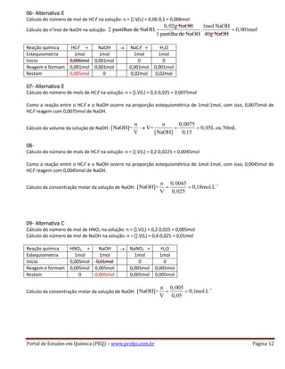Portal de Estudos em Química (PEQ) – www.profpc.com.br Página 12
06- Alternativa E
Cálculo do número de mol de HCℓ na solução: n = [].V(L) = 0,06.0,1 = 0,006mol
Cálculo do n°mol de NaOH na solução:
0,02g NaOH 1mol NaOH
2 pastilhas de NaOH. . 0,001mol
1 pastilha de NaOH 40g NaOH
Reação química HCℓ + NaOH NaCℓ + H2O
Estequiometria 1mol 1mol 1mol 1mol
Início 0,006mol 0,001mol 0 0
Reagem e formam 0,001mol 0,001mol 0,001mol 0,001mol
Restam 0,005mol 0 0,02mol 0,02mol
07- Alternativa E
Cálculo do número de mols de HCℓ na solução: n = [].V(L) = 0,3.0,025 = 0,0075mol
Como a reação entre o HCℓ e o NaOH ocorre na proporção estequiométrica de 1mol:1mol, com isso, 0,0075mol de
HCℓ reagem com 0,0075mol de NaOH.
Cálculo do volume da solução de NaOH:
n n 0,0075
[NaOH]= V= 0,05L ou 50mL
V [NaOH] 0,15
08-
Cálculo do número de mols de HCℓ na solução: n = [].V(L) = 0,2.0,0225 = 0,0045mol
Como a reação entre o HCℓ e o NaOH ocorre na proporção estequiométrica de 1mol:1mol, com isso, 0,0045mol de
HCℓ reagem com 0,0045mol de NaOH.
Cálculo da concentração molar da solução de NaOH:
1n 0,0045
[NaOH]= 0,18mol.L
V 0,025
09- Alternativa C
Cálculo do número de mol de HNO3 na solução: n = [].V(L) = 0,2.0,025 = 0,005mol
Cálculo do número de mol de NaOH na solução: n = [].V(L) = 0,4.0,025 = 0,01mol
Reação química HNO3 + NaOH NaNO3 + H2O
Estequiometria 1mol 1mol 1mol 1mol
Início 0,005mol 0,01mol 0 0
Reagem e formam 0,005mol 0,005mol 0,005mol 0,005mol
Restam 0 0,005mol 0,005mol 0,005mol
Cálculo da concentração molar da solução de NaOH:
1n 0,005
[NaOH]= 0,1mol.L
V 0,05
 