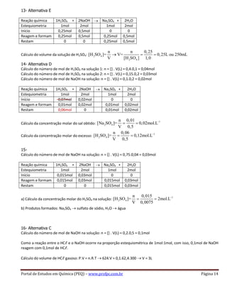 Portal de Estudos em Química (PEQ) – www.profpc.com.br Página 14
13- Alternativa E
Reação química 1H2SO4 + 2NaOH Na2SO4 + 2H2O
Estequiometria 1mol 2mol 1mol 2mol
Início 0,25mol 0,5mol 0 0
Reagem e formam 0,25mol 0,5mol 0,25mol 0,5mol
Restam 0 0 0,25mol 0,5mol
Cálculo do volume da solução de H2SO4: 2 4
2 4
n n 0,25
[H SO ]= V= 0,25L ou 250mL
V [H SO ] 1,0
14- Alternativa D
Cálculo do número de mol de H2SO4 na solução 1: n = [] . V(L) = 0,4.0,1 = 0,04mol
Cálculo do número de mol de H2SO4 na solução 2: n = [] . V(L) = 0,15.0,2 = 0,03mol
Cálculo do número de mol de NaOH na solução: n = [] . V(L) = 0,1.0,2 = 0,02mol
Reação química 1H2SO4 + 2NaOH Na2SO4 + 2H2O
Estequiometria 1mol 2mol 1mol 2mol
Início 0,07mol 0,02mol 0 0
Reagem e formam 0,01mol 0,02mol 0,01mol 0,02mol
Restam 0,06mol 0 0,01mol 0,02mol
Cálculo da concentração molar do sal obtido:
1
2 4
n 0,01
[Na SO ]= 0,02mol.L
V 0,5
Cálculo da concentração molar do excesso:
1
2 4
n 0,06
[H SO ]= 0,12mol.L
V 0,5
15-
Cálculo do número de mol de NaOH na solução: n = [] . V(L) = 0,75.0,04 = 0,03mol
Reação química 1H2SO4 + 2NaOH Na2SO4 + 2H2O
Estequiometria 1mol 2mol 1mol 2mol
Início 0,015mol 0,03mol 0 0
Reagem e formam 0,015mol 0,03mol 0,015mol 0,03mol
Restam 0 0 0,015mol 0,03mol
a) Cálculo da concentração molar do H2SO4 na solução:
1
2 4
n 0,015
[H SO ]= 2mol.L
V 0,0075
b) Produtos formados: Na2SO4 sulfato de sódio, H2O água
16- Alternativa C
Cálculo do número de mol de NaOH na solução: n = [] . V(L) = 0,2.0,5 = 0,1mol
Como a reação entre o HCℓ e o NaOH ocorre na proporção estequiométrica de 1mol:1mol, com isso, 0,1mol de NaOH
reagem com 0,1mol de HCℓ.
Cálculo do volume de HCℓ gasoso: P.V = n.R.T 624.V = 0,1.62,4.300 V = 3L
 
