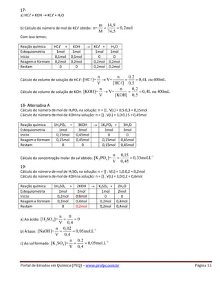 Portal de Estudos em Química (PEQ) – www.profpc.com.br Página 15
17-
a) HCℓ + KOH KCℓ + H2O
b) Cálculo do número de mol de KCℓ obtido:
m 14,9
n= 0,2mol
M 74,5
Com isso temos:
Reação química HCℓ + KOH KCℓ + H2O
Estequiometria 1mol 1mol 1mol 1mol
Início 0,1mol 0,1mol 0 0
Reagem e formam 0,2mol 0,2mol 0,2mol 0,2mol
Restam 0 0 0,2mol 0,2mol
Cálculo do volume de solução de HCℓ:
n n 0,2
[HC ]= V= 0,4L ou 400mL
V [HC ] 0,5
Cálculo do volume de solução de KOH:
n n 0,2
[KOH]= V= 0,4L ou 400mL
V [KOH] 0,5
18- Alternativa A
Cálculo do número de mol de H3PO3 na solução: n = [] . V(L) = 0,5.0,3 = 0,15mol
Cálculo do número de mol de KOH na solução: n = [] . V(L) = 3,0.0,15 = 0,45mol
Reação química 1H3PO4 + 3KOH 1K3PO4 + 3H2O
Estequiometria 1mol 3mol 1mol 3mol
Início 0,15mol 0,45mol 0 0
Reagem e formam 0,15mol 0,45mol 0,15mol 0,45mol
Restam 0 0 0,15mol 0,45mol
Cálculo da concentração molar do sal obtido:
1
3 4
n 0,15
[K PO ]= 0,33mol.L
V 0,45
19-
Cálculo do número de mol de H2SO4 na solução: n = [] . V(L) = 1,0.0,2 = 0,2mol
Cálculo do número de mol de KOH na solução: n = [] . V(L) = 3,0.0,2 = 0,6mol
Reação química 1H2SO4 + 2KOH K2SO4 + 2H2O
Estequiometria 1mol 2mol 1mol 2mol
Início 0,2mol 0,6mol 0 0
Reagem e formam 0,2mol 0,4mol 0,2mol 0,4mol
Restam 0 0,2mol 0,2mol 0,4mol
a) Ao ácido: 2 4
n 0
[H SO ]= 0
V 0,4
b) À base:
1n 0,02
[NaOH]= 0,05mol.L
V 0,4
c) Ao sal formado:
1
2 4
n 0,2
[K SO ]= 0,05mol.L
V 0,4
 