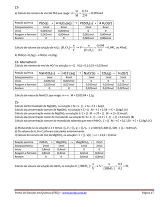Portal de Estudos em Química (PEQ) – www.profpc.com.br Página 17
23-
a) Cálculo do número de mol de PbS que reage:
m 0,24
n= 0,001mol
M 239
Reação química PbS(s) + 4 H2O2(aq) PbSO4(s) + 4 H2O(ℓ)
Estequiometria 1mol 4mol 1mol 4mol
Início 0,001mol 0,004mol 0 0
Reagem e formam 0,001mol 0,004mol 0,001mol 0,004mol
Restam 0 0 0,001mol 0,004mol
Cálculo do volume da solução de H2O2: 2 2
2 2
n n 0,004
[H O ]= V= 0,04L ou 40mL
V [H O ] 0,1
b) PbO(s) + H2S(g) PbS(s) + H2O(g)
24- Alternativa D
Cálculo do número de mol de HCℓ na solução: n = [] . V(L) = 0,1.0,25 = 0,025mol
Reação química NaHCO3(s) + HCℓ (aq) NaCℓ(s) + CO2(g) + H2O(ℓ)
Estequiometria 1mol 4mol 1mol 1mol 1mol
Início 0,025mol 0,025mol 0 0 0
Reagem e formam 0,025mol 0,025mol 0,025mol 0,025mol 0,025mol
Restam 0 0 0,025mol 0,025mol 0,025mol
Cálculo da massa de NaHCO3 que reage: m = n . M = 0,025.84 = 2,1g
25-
Cálculo da Normalidade de Mg(OH)2 na solução I: N = k . [] N = 2.2 = 4eq/L
Cálculo da concentração comum de Mg(OH)2 na solução I: C = [] . M C = 2.58 C = 116g/L (A)
Cálculo da concentração molar de Mg(OH)2 na solução II: C = [] . M 29 = [] . 58 [] = 0,5mol/L
Cálculo da concentração molar do monoácido na solução III: N = k . [] 0,1 = 1 . [] [] = 0,1mol/L (B)
Cálculo da concentração comum do monoácido sabendo que este é HBrO3: C = [] . M C = 0,1.129 C = 12,9g/L (C)
a) Misturando-se as soluções I e II temos: []1.V1 + []2.V2 = []F.VF 2.100+0,5.400=[]F.500 []F = 0,8mol/L
b) Os valores de A, B e C já foram calculados anteriormente.
c) Cálculo do número de mol de Mg(OH)2 na solução I: n = [] . V(L) n = 2.0,2 = 0,4mol
Reação química 2HBrO3 + 1Mg(OH)2 1Mg(BrO3)2 + 2H2O
Estequiometria 2mol 1mol 1mol 2mol
Início 0,8mol 0,4mol 0 0
Reagem e formam 0,8mol 0,4mol 0,4mol 0,8mol
Restam 0 0 0,4mol 0,8mol
Cálculo do volume da solução de HBrO3 na solução III: 3
3
n n 0,8
[HBrO ]= V= 8L
V [HBrO ] 0,1
 