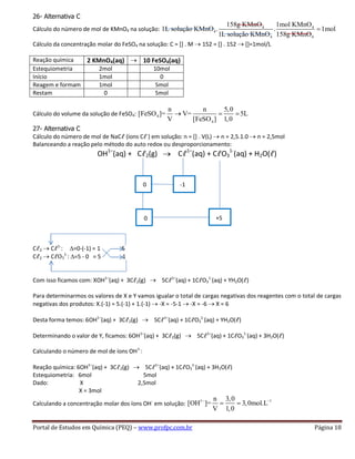Portal de Estudos em Química (PEQ) – www.profpc.com.br Página 18
26- Alternativa C
Cálculo do número de mol de KMnO4 na solução: 4 4
4
4 4
158g KMnO 1mol KMnO
1L solução KMnO . . 1mol
1L solução KMnO 158g KMnO
Cálculo da concentração molar do FeSO4 na solução: C = [] . M 152 = [] . 152 []=1mol/L
Reação química 2 KMnO4(aq) 10 FeSO4(aq)
Estequiometria 2mol 10mol
Início 1mol 0
Reagem e formam 1mol 5mol
Restam 0 5mol
Cálculo do volume da solução de FeSO4: 4
4
n n 5,0
[FeSO ]= V= 5L
V [FeSO ] 1,0
27- Alternativa C
Cálculo do número de mol de NaCℓ (íons Cℓ-
) em solução: n = [] . V(L) n = 2,5.1.0 n = 2,5mol
Balanceando a reação pelo método do auto redox ou desproporcionamento:
OH1–
(aq) + Cℓ2(g) Cℓ1–
(aq) + CℓO3
1-
(aq) + H2O(ℓ)
Cℓ2 Cℓ1-
: ∆=0-(-1) = 1 5
Cℓ2 CℓO3
1-
: ∆=5 - 0 = 5 1
Com isso ficamos com: XOH1–
(aq) + 3Cℓ2(g) 5Cℓ1–
(aq) + 1CℓO3
1-
(aq) + YH2O(ℓ)
Para determinarmos os valores de X e Y vamos igualar o total de cargas negativas dos reagentes com o total de cargas
negativas dos produtos: X.(-1) = 5.(-1) + 1.(-1) -X = -5-1 -X = -6 X = 6
Desta forma temos: 6OH1–
(aq) + 3Cℓ2(g) 5Cℓ1–
(aq) + 1CℓO3
1-
(aq) + YH2O(ℓ)
Determinando o valor de Y, ficamos: 6OH1–
(aq) + 3Cℓ2(g) 5Cℓ1–
(aq) + 1CℓO3
1-
(aq) + 3H2O(ℓ)
Calculando o número de mol de íons OH1-
:
Reação química: 6OH1–
(aq) + 3Cℓ2(g) 5Cℓ1–
(aq) + 1CℓO3
1-
(aq) + 3H2O(ℓ)
Estequiometria: 6mol 5mol
Dado: X 2,5mol
X = 3mol
Calculando a concentração molar dos íons OH-
em solução:
1 1n 3,0
[OH ]= 3,0mol.L
V 1,0
0 -1
0 +5
 