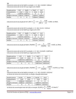 Portal de Estudos em Química (PEQ) – www.profpc.com.br Página 19
28-
Cálculo do número de mol de NaOH na solução: n = [] . V(L) = 3,0.0,02 = 0,06mol
Cálculo do número de mol de HCℓ que reagirá com o NaOH:
Reação química HCℓ + NaOH NaCℓ + H2O
Estequiometria 1mol 1mol 1mol 1mol
Início 0,06mol 0,06mol 0 0
Reagem e formam 0,06mol 0,06mol 0,06mol 0,06mol
Restam 0 0 0,06mol 0,06mol
Cálculo do volume da solução de HCℓ:
n n 0,06
[HC ]= V= 0,06L ou 60mL
V [HC ] 1,0
29-
Cálculo do número de mol de HCℓ na solução: n = [] . V(L) = 0,1.0,1 = 0,01mol
Cálculo do número de mol de NaOH que reagirá com o HCℓ:
Reação química HCℓ + NaOH NaCℓ + H2O
Estequiometria 1mol 1mol 1mol 1mol
Início 0,01mol 0,01mol 0 0
Reagem e formam 0,01mol 0,01mol 0,01mol 0,01mol
Restam 0 0 0,01mol 0,01mol
Cálculo do volume da solução de NaOH:
n n 0,01
[NaOH]= V= 0,02L ou 20mL
V [NaOH] 0,5
30-
Cálculo do número de mol de HCℓ na solução: n = [] . V(L) = 0,3.0,025 = 0,0075mol
Cálculo do número de mol de NaOH que reagirá com o HCℓ:
Reação química HCℓ + NaOH NaCℓ + H2O
Estequiometria 1mol 1mol 1mol 1mol
Início 0,0075mol 0,0075mol 0 0
Reagem e formam 0,0075mol 0,0075mol 0,0075mol 0,0075mol
Restam 0 0 0,0075mol 0,0075mol
Cálculo do volume da solução de NaOH:
n n 0,0075
[NaOH]= V= 0,075L ou 75mL
V [NaOH] 0,1
31-
Cálculo do número de mol de NaOH na solução: n = [] . V(L) = 0,6.0,02 = 0,012mol
a) Cálculo do número de mol de H2SO4 na solução e equação balanceada:
Reação química 1H2SO4 + 2NaOH Na2SO4 + 2H2O
Estequiometria 1mol 2mol 1mol 2mol
Início 0,006mol 0,012mol 0 0
Reagem e formam 0,006mol 0,012mol 0,006mol 0,012mol
Restam 0 0 0,006mol 0,012mol
b) Cálculo da concentração molar do H2SO4 na solução:
1
2 4
n 0,006
[H SO ]= 0,4mol.L
V 0,015
 