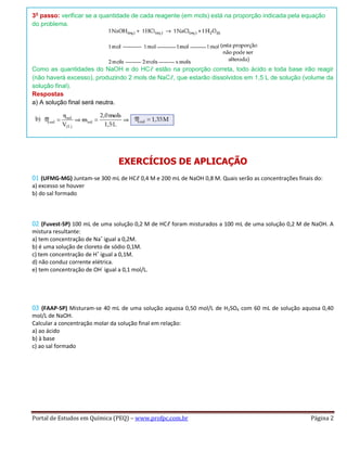 Portal de Estudos em Química (PEQ) – www.profpc.com.br Página 2
3o
passo: verificar se a quantidade de cada reagente (em mols) está na proporção indicada pela equação
do problema.
Como as quantidades do NaOH e do HCℓ estão na proporção correta, todo ácido e toda base irão reagir
(não haverá excesso), produzindo 2 mols de NaCℓ, que estarão dissolvidos em 1,5 L de solução (volume da
solução final).
Respostas
a) A solução final será neutra.
EXERCÍCIOS DE APLICAÇÃO
01 (UFMG-MG) Juntam-se 300 mL de HCℓ 0,4 M e 200 mL de NaOH 0,8 M. Quais serão as concentrações finais do:
a) excesso se houver
b) do sal formado
02 (Fuvest-SP) 100 mL de uma solução 0,2 M de HCℓ foram misturados a 100 mL de uma solução 0,2 M de NaOH. A
mistura resultante:
a) tem concentração de Na+
igual a 0,2M.
b) é uma solução de cloreto de sódio 0,1M.
c) tem concentração de H+
igual a 0,1M.
d) não conduz corrente elétrica.
e) tem concentração de OH-
igual a 0,1 mol/L.
03 (FAAP-SP) Misturam-se 40 mL de uma solução aquosa 0,50 mol/L de H2SO4 com 60 mL de solução aquosa 0,40
mol/L de NaOH.
Calcular a concentração molar da solução final em relação:
a) ao ácido
b) à base
c) ao sal formado
 