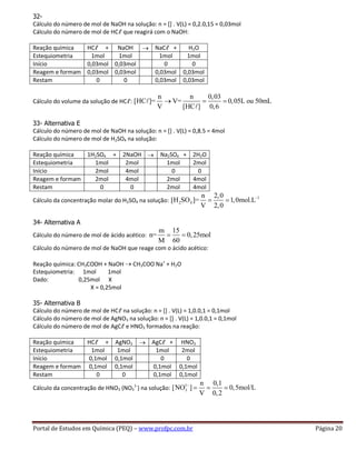 Portal de Estudos em Química (PEQ) – www.profpc.com.br Página 20
32-
Cálculo do número de mol de NaOH na solução: n = [] . V(L) = 0,2.0,15 = 0,03mol
Cálculo do número de mol de HCℓ que reagirá com o NaOH:
Reação química HCℓ + NaOH NaCℓ + H2O
Estequiometria 1mol 1mol 1mol 1mol
Início 0,03mol 0,03mol 0 0
Reagem e formam 0,03mol 0,03mol 0,03mol 0,03mol
Restam 0 0 0,03mol 0,03mol
Cálculo do volume da solução de HCℓ:
n n 0,03
[HC ]= V= 0,05L ou 50mL
V [HC ] 0,6
33- Alternativa E
Cálculo do número de mol de NaOH na solução: n = [] . V(L) = 0,8.5 = 4mol
Cálculo do número de mol de H2SO4 na solução:
Reação química 1H2SO4 + 2NaOH Na2SO4 + 2H2O
Estequiometria 1mol 2mol 1mol 2mol
Início 2mol 4mol 0 0
Reagem e formam 2mol 4mol 2mol 4mol
Restam 0 0 2mol 4mol
Cálculo da concentração molar do H2SO4 na solução:
1
2 4
n 2,0
[H SO ]= 1,0mol.L
V 2,0
34- Alternativa A
Cálculo do número de mol de ácido acético:
m 15
n= 0,25mol
M 60
Cálculo do número de mol de NaOH que reage com o ácido acético:
Reação química: CH3COOH + NaOH CH3COO-
Na+
+ H2O
Estequiometria: 1mol 1mol
Dado: 0,25mol X
X = 0,25mol
35- Alternativa B
Cálculo do número de mol de HCℓ na solução: n = [] . V(L) = 1,0.0,1 = 0,1mol
Cálculo do número de mol de AgNO3 na solução: n = [] . V(L) = 1,0.0,1 = 0,1mol
Cálculo do número de mol de AgCℓ e HNO3 formados na reação:
Reação química HCℓ + AgNO3 AgCℓ + HNO3
Estequiometria 1mol 1mol 1mol 2mol
Início 0,1mol 0,1mol 0 0
Reagem e formam 0,1mol 0,1mol 0,1mol 0,1mol
Restam 0 0 0,1mol 0,1mol
Cálculo da concentração de HNO3 (NO3
1-
) na solução:
1
3
n 0,1
[NO ] 0,5mol/L
V 0,2
 
