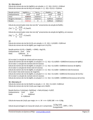 Portal de Estudos em Química (PEQ) – www.profpc.com.br Página 21
36- Alternativa B
Cálculo do número de mol de Hg(NO3)2 em solução: n = [] . V(L) = 0,4.0,1 = 0,04mol
Cálculo do número de mol de Na2S em solução: n = [] . V(L) = 0,2.0,1 = 0,02mol
Reação química Hg(NO3)2(aq) + Na2S(aq) 2NaNO3(aq) + HgS(S)
Estequiometria 1mol 1mol 2mol 1mol
Início 0,04mol 0,02mol 0 0
Reagem e formam 0,02mol 0,02mol 0,04mol 0,02mol
Restam 0,02mol 0 0,04mol 0,02mol
Cálculo da concentração molar dos íons Na1+
provenientes da solução de NaNO3:
1 n 0,04
[Na ] 0,2mol/L
V 0,2
Cálculo da concentração molar dos íons Hg2+
provenientes da solução de Hg(NO3)2 em excesso:
2 n 0,02
[Hg ] 0,1mol/L
V 0,2
37-
Cálculo do número de mol de K2CrO4 em solução: n = [] . V(L) = 1,0.0,001 = 0,001mol
Cálculo do número de mol de AgNO3 que reagirá com o K2CrO4:
Reação química: K2CrO4 + 2AgNO3 2KNO3 + Ag2CrO4
Estequiometria: 1mol 2mol
Dado: 0,001mol X
X = 0,002mol
(V) no tubo 2 a solução de nitrato está em excesso.
Cálculo do número de mol de AgNO3 na solução 2: n = [] . V(L) = 0,1.0,0025 = 0,00025mol (excesso de AgNO3)
(F) no tubo 1 a solução de cromato está em excesso.
Cálculo do número de mol de AgNO3 na solução 1: n = [] . V(L) = 0,1.0,003 = 0,0003mol (excesso de AgNO3)
(F) no tubo 3 a solução de nitrato está em excesso.
Cálculo do número de mol de AgNO3 na solução 3: n = [] . V(L) = 0,1.0,002 = 0,0002mol (não há excesso)
(F) no tubo 4 não existe excesso de reagentes.
Cálculo do número de mol de AgNO3 na solução 4: n = [] . V(L) = 0,1.0,001 = 0,0001mol (há excesso de K2CrO4)
(V) no tubo 5 a solução de cromato está em excesso.
Cálculo do número de mol de AgNO3 na solução 5: n = [] . V(L) = 0,1.0,0005 = 0,00005mol (há excesso de K2CrO4)
38- Alternativa D
Cálculo do número de mol de NaOH na solução: n = [] . V(L) = 0,1.0,02 = 0,002mol
Cálculo do número de mol de C9H8O4 que reage com o NaOH:
Reação Química: C9H8O4(aq) + NaOH(aq) NaC9H7O4(aq) + H2O(ℓ)
Estequiometria: 1mol 1mol
Dado: X 0,002mol
X = 0,002mol
Cálculo da massa de C9H8O4 que reagiu: m = n . M m = 0,002.180 m = 0,36g
Cálculo da porcentagem em massa de C9H8O4 em 1 comprimido:
0,36g AAS
.100% 36%
1comprimido
 