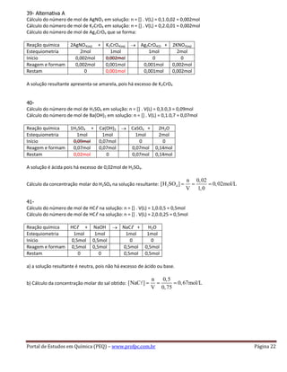 Portal de Estudos em Química (PEQ) – www.profpc.com.br Página 22
39- Alternativa A
Cálculo do número de mol de AgNO3 em solução: n = [] . V(L) = 0,1.0,02 = 0,002mol
Cálculo do número de mol de K2CrO4 em solução: n = [] . V(L) = 0,2.0,01 = 0,002mol
Cálculo do número de mol de Ag2CrO4 que se forma:
Reação química 2AgNO3(aq) + K2CrO4(aq) Ag2CrO4(S) + 2KNO3(aq)
Estequiometria 2mol 1mol 1mol 2mol
Início 0,002mol 0,002mol 0 0
Reagem e formam 0,002mol 0,001mol 0,001mol 0,002mol
Restam 0 0,001mol 0,001mol 0,002mol
A solução resultante apresenta-se amarela, pois há excesso de K2CrO4
40-
Cálculo do número de mol de H2SO4 em solução: n = [] . V(L) = 0,3.0,3 = 0,09mol
Cálculo do número de mol de Ba(OH)2 em solução: n = [] . V(L) = 0,1.0,7 = 0,07mol
Reação química 1H2SO4 + Ca(OH)2 CaSO4 + 2H2O
Estequiometria 1mol 1mol 1mol 2mol
Início 0,09mol 0,07mol 0 0
Reagem e formam 0,07mol 0,07mol 0,07mol 0,14mol
Restam 0,02mol 0 0,07mol 0,14mol
A solução é ácida pois há excesso de 0,02mol de H2SO4.
Cálculo da concentração molar do H2SO4 na solução resultante: 2 4
n 0,02
[H SO ] 0,02mol/L
V 1,0
41-
Cálculo do número de mol de HCℓ na solução: n = [] . V(L) = 1,0.0,5 = 0,5mol
Cálculo do número de mol de HCℓ na solução: n = [] . V(L) = 2,0.0,25 = 0,5mol
Reação química HCℓ + NaOH NaCℓ + H2O
Estequiometria 1mol 1mol 1mol 1mol
Início 0,5mol 0,5mol 0 0
Reagem e formam 0,5mol 0,5mol 0,5mol 0,5mol
Restam 0 0 0,5mol 0,5mol
a) a solução resultante é neutra, pois não há excesso de ácido ou base.
b) Cálculo da concentração molar do sal obtido:
n 0,5
[NaC ] 0,67mol/L
V 0,75
 