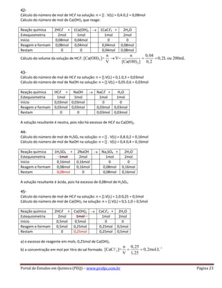 Portal de Estudos em Química (PEQ) – www.profpc.com.br Página 23
42-
Cálculo do número de mol de HCℓ na solução: n = [] . V(L) = 0,4.0,2 = 0,08mol
Cálculo do número de mol de Ca(OH)2 que reage:
Reação química 2HCℓ + 1Ca(OH)2 1CaCℓ2 + 2H2O
Estequiometria 2mol 1mol 1mol 2mol
Início 0,08mol 0,04mol 0 0
Reagem e formam 0,08mol 0,04mol 0,04mol 0,08mol
Restam 0 0 0,04mol 0,08mol
Cálculo do volume da solução de HCℓ: 2
2
n n 0,04
[Ca(OH) ]= V= 0,2L ou 200mL
V [Ca(OH) ] 0,2
43-
Cálculo do número de mol de HCℓ na solução: n = [].V(L) = 0,1.0,3 = 0,03mol
Cálculo do número de mol de NaOH na solução: n = [].V(L) = 0,05.0,6 = 0,03mol
Reação química HCℓ + NaOH NaCℓ + H2O
Estequiometria 1mol 1mol 1mol 1mol
Início 0,03mol 0,03mol 0 0
Reagem e formam 0,03mol 0,03mol 0,03mol 0,03mol
Restam 0 0 0,03mol 0,03mol
A solução resultante é neutra, pois não há excesso de HCℓ ou Ca(OH)2.
44-
Cálculo do número de mol de H2SO4 na solução: n = [] . V(L) = 0,8.0,2 = 0,16mol
Cálculo do número de mol de NaOH na solução: n = [] . V(L) = 0,4.0,4 = 0,16mol
Reação química 1H2SO4 + 2NaOH Na2SO4 + 2H2O
Estequiometria 1mol 2mol 1mol 2mol
Início 0,16mol 0,16mol 0 0
Reagem e formam 0,08mol 0,16mol 0,08mol 0,16mol
Restam 0,08mol 0 0,08mol 0,16mol
A solução resultante é ácida, pois há excesso de 0,08mol de H2SO4.
45-
Cálculo do número de mol de HCℓ na solução: n = [].V(L) = 2,0.0,25 = 0,5mol
Cálculo do número de mol de Ca(OH)2 na solução: n = [].V(L) = 0,5.1,0 = 0,5mol
Reação química 2HCℓ + Ca(OH)2 CaCℓ2 + 2H2O
Estequiometria 2mol 1mol 1mol 2mol
Início 0,5mol 0,5mol 0 0
Reagem e formam 0,5mol 0,25mol 0,25mol 0,5mol
Restam 0 0,25mol 0,25mol 0,5mol
a) o excesso de reagente em mols; 0,25mol de Ca(OH)2
b) a concentração em mol por litro do sal formado.
1
2
n 0,25
[CaC ]= 0,2mol.L
V 1,25
 