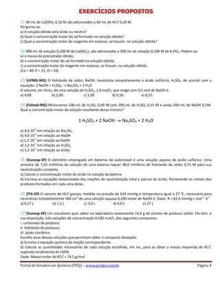 Portal de Estudos em Química (PEQ) – www.profpc.com.br Página 4
EXERCÍCIOS PROPOSTOS
11 40 mL de Ca(OH)2 0,16 M são adicionados a 60 mL de HCℓ 0,20 M.
Pergunta-se:
a) A solução obtida será ácida ou neutra?
b) Qual a concentração molar do sal formado na solução obtida?
c) Qual a concentração molar do reagente em excesso, se houver, na solução obtida?
12 400 mL de solução 0,200 M de Ca(NO3)2 são adicionados a 500 mL de solução 0,100 M de K3PO4. Pedem-se:
a) a massa do precipitado obtido;
b) a concentração molar do sal formado na solução obtida;
c) a concentração molar do reagente em excesso, se houver, na solução obtida.
(Ca = 40; P = 31; O = 16)
13 (UFMG-MG) O hidróxido de sódio, NaOH, neutraliza completamente o ácido sulfúrico, H2SO4, de acordo com a
equação: 2 NaOH + H2SO4 Na2SO4 + 2 H2O
O volume, em litros, de uma solução de H2SO4, 1,0 mol/L, que reage com 0,5 mol de NaOH é:
a) 4,00 b) 2,00 c) 1,00 d) 0,50 e) 0,25
14 (Fafeod-MG) Misturamos 100 mL de H2SO4 0,40 M com 200 mL de H2SO4 0,15 M e ainda 200 mL de NaOH 0,1M.
Qual a concentração molar da solução resultante dessa mistura?
1 H2SO4 + 2 NaOH Na2SO4 + 2 H2O
a) 4,0·10-2
em relação ao Na2SO4
b) 4,0·10-2
em relação ao NaOH
c) 1,2·10-1
em relação ao NaOH
d) 1,2·10-1
em relação ao H2SO4
e) 1,2·10-1
em relação ao ácido
15 (Vunesp-SP) O eletrólito empregado em baterias de automóvel é uma solução aquosa de ácido sulfúrico. Uma
amostra de 7,50 mililitros da solução de uma bateria requer 40,0 mililitros de hidróxido de sódio 0,75 M para sua
neutralização completa.
a) Calcule a concentração molar do ácido na solução da bateria.
b) Escreva as equações balanceadas das reações de neutralização total e parcial do ácido, fornecendo os nomes dos
produtos formados em cada uma delas.
16 (ITA-SP) O volume de HCℓ gasoso, medida na pressão de 624 mmHg e temperatura igual a 27 °C, necessário para
neutralizar completamente 500 cm3
de uma solução aquosa 0,200 molar de NaOH é: Dado: R = 62,4 mmHg·L·mol-1
· K-1
a) 0,27 L b) 1,5 L c) 3,0 L d) 6,0 L e) 27 L
17 (Vunesp-SP) Um estudante quer obter no laboratório exatamente 14,9 g de cloreto de potássio sólido. Ele tem, à
sua disposição, três soluções de concentração 0,500 mol/L, dos seguintes compostos:
I. carbonato de potássio;
II. hidróxido de potássio;
III. ácido clorídrico.
Escolha duas dessas soluções que permitam obter o composto desejado.
a) Escreva a equação química da reação correspondente.
b) Calcule as quantidades necessárias de cada solução escolhida, em mL, para se obter a massa requerida de KCℓ,
supondo rendimento de 100%.
Dado: Massa molar do KCℓ = 74,5 g/mol
 