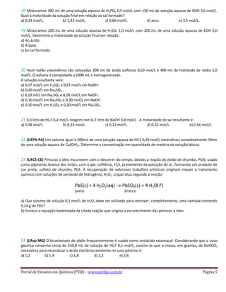 Portal de Estudos em Química (PEQ) – www.profpc.com.br Página 5
18 Misturamos 300 mL de uma solução aquosa de H3PO4 0,5 mol/L com 150 mL de solução aquosa de KOH 3,0 mol/L.
Qual a molaridade da solução final em relação ao sal formado?
a) 0,33 mol/L. b) 1,33 mol/L. c) 0,66 mol/L. d) zero. e) 3,5 mol/L.
19 Misturamos 200 mL de uma solução aquosa de H2SO4 1,0 mol/L com 200 mL de uma solução aquosa de KOH 3,0
mol/L. Determine a molaridade da solução final em relação:
a) Ao ácido.
b) À base.
c) Ao sal formado.
20 Num balão volumétrico são colocados 200 mL de ácido sulfúrico 0,50 mol/L e 400 mL de hidróxido de sódio 1,0
mol/L. O volume é completado a 1000 mL e homogeneizado.
A solução resultante será:
a) 0,17 mol/L em H2SO4 e 0,67 mol/L em NaOH.
b) 0,20 mol/L em Na2SO4 .
c) 0,10 ml/L em Na2SO4 e 0,20 mol/L em NaOH.
d) 0,10 mol/L em Na2SO4 e 0,30 mol/L em NaOH.
e) 0,10 mol/L em H2SO4 e 0,20 mol/L em Na2SO4.
21 0,3 litro de HCℓ 0,4 mol/L reagem com 0,2 litro de NaOH 0,8 mol/L . A molaridade do sal resultante é:
a) 0,48 mol/L. b) 0,24 mol/L. c) 0,12 mol/L. d) 0,32 mol/L. e) 0,56 mol/L.
22 (UFPA-PA) Um volume igual a 200mL de uma solução aquosa de HCℓ 0,20 mol/L neutralizou completamente 50mL
de uma solução aquosa de Ca(OH)2. Determine a concentração em quantidade de matéria da solução básica.
23 (UFCE-CE) Pinturas a óleo escurecem com o decorrer do tempo, devido à reação do óxido de chumbo, PbO, usado
como pigmento branco das tintas, com o gás sulfídrico, H2S, proveniente da poluição do ar, formando um produto de
cor preta, sulfeto de chumbo, PbS. A recuperação de valorosos trabalhos artísticos originais requer o tratamento
químico com soluções de peróxido de hidrogênio, H2O2, o qual atua segundo a reação:
PbS(s) + 4 H2O2(aq) PbSO4(s) + 4 H2O(ℓ)
preto branco
a) Que volume de solução 0,1 mol/L de H2O2 deve ser utilizado para remover, completamente, uma camada contendo
0,24 g de PbS?
b) Escreva a equação balanceada da citada reação que origina o escurecimento das pinturas a óleo.
24 (Ufop-MG) O bicarbonato de sódio frequentemente é usado como antiácido estomacal. Considerando que o suco
gástrico contenha cerca de 250,0 mL de solução de HCℓ 0,1 mol/L, conclui-se que a massa, em gramas, de NaHCO3
necessária para neutralizar o ácido clorídrico existente no suco gástrico é:
a) 1,2 b) 1,4 c) 1,8 d) 2,1 e) 2,6
 