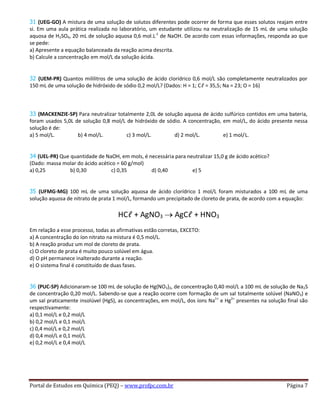 Portal de Estudos em Química (PEQ) – www.profpc.com.br Página 7
31 (UEG-GO) A mistura de uma solução de solutos diferentes pode ocorrer de forma que esses solutos reajam entre
si. Em uma aula prática realizada no laboratório, um estudante utilizou na neutralização de 15 mL de uma solução
aquosa de H2SO4, 20 mL de solução aquosa 0,6 mol.L-1
de NaOH. De acordo com essas informações, responda ao que
se pede:
a) Apresente a equação balanceada da reação acima descrita.
b) Calcule a concentração em mol/L da solução ácida.
32 (UEM-PR) Quantos mililitros de uma solução de ácido clorídrico 0,6 mol/L são completamente neutralizados por
150 mL de uma solução de hidróxido de sódio 0,2 mol/L? (Dados: H = 1; Cℓ = 35,5; Na = 23; O = 16)
33 (MACKENZIE-SP) Para neutralizar totalmente 2,0L de solução aquosa de ácido sulfúrico contidos em uma bateria,
foram usados 5,0L de solução 0,8 mol/L de hidróxido de sódio. A concentração, em mol/L, do ácido presente nessa
solução é de:
a) 5 mol/L. b) 4 mol/L. c) 3 mol/L. d) 2 mol/L. e) 1 mol/L.
34 (UEL-PR) Que quantidade de NaOH, em mols, é necessária para neutralizar 15,0 g de ácido acético?
(Dado: massa molar do ácido acético = 60 g/mol)
a) 0,25 b) 0,30 c) 0,35 d) 0,40 e) 5
35 (UFMG-MG) 100 mL de uma solução aquosa de ácido clorídrico 1 mol/L foram misturados a 100 mL de uma
solução aquosa de nitrato de prata 1 mol/L, formando um precipitado de cloreto de prata, de acordo com a equação:
HCℓ + AgNO3 AgCℓ + HNO3
Em relação a esse processo, todas as afirmativas estão corretas, EXCETO:
a) A concentração do íon nitrato na mistura é 0,5 mol/L.
b) A reação produz um mol de cloreto de prata.
c) O cloreto de prata é muito pouco solúvel em água.
d) O pH permanece inalterado durante a reação.
e) O sistema final é constituído de duas fases.
36 (PUC-SP) Adicionaram-se 100 mL de solução de Hg(NO3)2‚ de concentração 0,40 mol/L a 100 mL de solução de Na2S
de concentração 0,20 mol/L. Sabendo-se que a reação ocorre com formação de um sal totalmente solúvel (NaNO3) e
um sal praticamente insolúvel (HgS), as concentrações, em mol/L, dos íons Na1+
e Hg2+
presentes na solução final são
respectivamente:
a) 0,1 mol/L e 0,2 mol/L
b) 0,2 mol/L e 0,1 mol/L
c) 0,4 mol/L e 0,2 mol/L
d) 0,4 mol/L e 0,1 mol/L
e) 0,2 mol/L e 0,4 mol/L
 