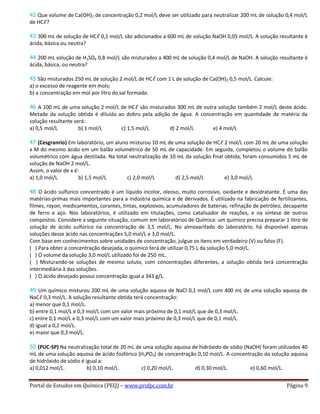 Portal de Estudos em Química (PEQ) – www.profpc.com.br Página 9
42 Que volume de Ca(OH)2 de concentração 0,2 mol/L deve ser utilizado para neutralizar 200 mL de solução 0,4 mol/L
de HCℓ?
43 300 mL de solução de HCℓ 0,1 mol/L são adicionados a 600 mL de solução NaOH 0,05 mol/L. A solução resultante é
ácida, básica ou neutra?
44 200 mL solução de H2SO4 0,8 mol/L são misturados a 400 mL de solução 0,4 mol/L de NaOH. A solução resultante é
ácida, básica, ou neutra?
45 São misturados 250 mL de solução 2 mol/L de HCℓ com 1 L de solução de Ca(OH)2 0,5 mol/L. Calcule:
a) o excesso de reagente em mols;
b) a concentração em mol por litro do sal formado.
46 A 100 mL de uma solução 2 mol/L de HCℓ são misturados 300 mL de outra solução também 2 mol/L deste ácido.
Metade da solução obtida é diluída ao dobro pela adição de água. A concentração em quantidade de matéria da
solução resultante será:
a) 0,5 mol/L b) 1 mol/L c) 1,5 mol/L d) 2 mol/L e) 4 mol/L
47 (Cesgranrio) Em laboratório, um aluno misturou 10 mL de uma solução de HCℓ 2 mol/L com 20 mL de uma solução
x M do mesmo ácido em um balão volumétrico de 50 mL de capacidade. Em seguida, completou o volume do balão
volumétrico com água destilada. Na total neutralização de 10 mL da solução final obtida, foram consumidos 5 mL de
solução de NaOH 2 mol/L.
Assim, o valor de x é:
a) 1,0 mol/L b) 1,5 mol/L c) 2,0 mol/L d) 2,5 mol/L e) 3,0 mol/L
48 O ácido sulfúrico concentrado é um líquido incolor, oleoso, muito corrosivo, oxidante e desidratante. É uma das
matérias-primas mais importantes para a indústria química e de derivados. É utilizado na fabricação de fertilizantes,
filmes, rayon, medicamentos, corantes, tintas, explosivos, acumuladores de baterias, refinação de petróleo, decapante
de ferro e aço. Nos laboratórios, é utilizado em titulações, como catalisador de reações, e na síntese de outros
compostos. Considere a seguinte situação, comum em laboratórios de Química: um químico precisa preparar 1 litro de
solução de ácido sulfúrico na concentração de 3,5 mol/L. No almoxarifado do laboratório, há disponível apenas
soluções desse ácido nas concentrações 5,0 mol/L e 3,0 mol/L.
Com base em conhecimentos sobre unidades de concentração, julgue os itens em verdadeiro (V) ou falso (F).
( ) Para obter a concentração desejada, o químico terá de utilizar 0,75 L da solução 5,0 mol/L.
( ) O volume da solução 3,0 mol/L utilizado foi de 250 mL.
( ) Misturando-se soluções de mesmo soluto, com concentrações diferentes, a solução obtida terá concentração
intermediária à das soluções.
( ) O ácido desejado possui concentração igual a 343 g/L.
49 Um químico misturou 200 mL de uma solução aquosa de NaCl 0,1 mol/L com 400 mL de uma solução aquosa de
NaCℓ 0,3 mol/L. A solução resultante obtida terá concentração:
a) menor que 0,1 mol/L.
b) entre 0,1 mol/L e 0,3 mol/L com um valor mais próximo de 0,1 mol/L que de 0,3 mol/L.
c) entre 0,1 mol/L e 0,3 mol/L com um valor mais próximo de 0,3 mol/L que de 0,1 mol/L.
d) igual a 0,2 mol/L.
e) maior que 0,3 mol/L.
50 (PUC-SP) Na neutralização total de 20 mL de uma solução aquosa de hidróxido de sódio (NaOH) foram utilizados 40
mL de uma solução aquosa de ácido fosfórico (H3PO4) de concentração 0,10 mol/L. A concentração da solução aquosa
de hidróxido de sódio é igual a:
a) 0,012 mol/L. b) 0,10 mol/L. c) 0,20 mol/L. d) 0,30 mol/L. e) 0,60 mol/L.
 