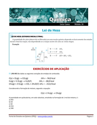 Portal de Estudos em Química (PEQ) – www.profpc.com.br Página 1
Lei de Hess
EXERCÍCIOS DE APLICAÇÃO
01 (FEI-SP) São dadas as seguintes variações de entalpia de combustão.
C(s) + O2(g) CO2(g) H1= – 94,0 kcal
H2(g) + ½ O2(g) H2O(ℓ) H2 = – 68,0 kcal
CH4(g) + 2 O2(g) CO2 + 2H2O(ℓ) H3 = – 212,0 kcal
Considerando a formação do metano, segundo a equação:
C(s) + 2 H2(g) CH4(g)
A quantidade em quilocalorias, em valor absoluto, envolvido na formação de 1 mol de metano, é :
a) 442
b) 50
c) 18
d) 254
e) 348
 