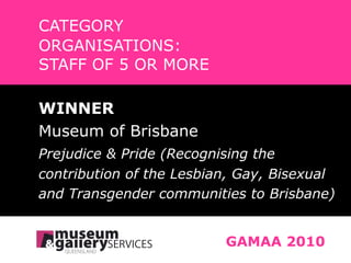 CATEGORY ORGANISATIONS:  STAFF OF 5 OR MORE GAMAA 2010 WINNER Museum of Brisbane Prejudice & Pride (Recognising the contribution of the Lesbian, Gay, Bisexual and Transgender communities to Brisbane) 