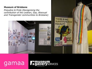 gamaa Museum of Brisbane Prejudice & Pride (Recognising the contribution of the Lesbian, Gay, Bisexual and Transgender communities to Brisbane) 