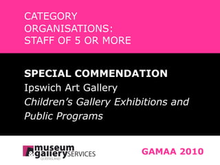 CATEGORY ORGANISATIONS:  STAFF OF 5 OR MORE GAMAA 2010 SPECIAL COMMENDATION Ipswich Art Gallery Children’s Gallery Exhibitions and Public Programs 