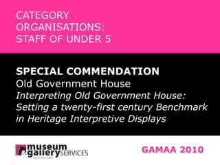 CATEGORY   ORGANISATIONS:    STAFF OF UNDER 5 SPECIAL COMMENDATION Old Government House Interpreting Old Government House:  Setting a twenty-first century Benchmark in Heritage Interpretive Displays GAMAA 2010 
