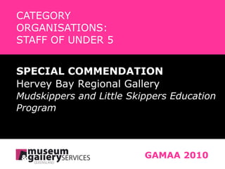 CATEGORY   ORGANISATIONS:    STAFF OF UNDER 5 GAMAA 2010 SPECIAL COMMENDATION Hervey Bay Regional Gallery Mudskippers and Little Skippers Education  Program 