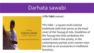 Darhata sawabi
A Pis Yabit weaver.
*Pis Yabit – a square multi-colored
traditional cloth that serves as the head
cover of the Tausug of Jolo. Headdress of
the Tausug men that symbolizes the
wearer’s rank in the society. In the
contemporary period, even women wear
the cloth as an accessories in traditional
functions.
 