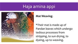 Haja amina appi
Mat Weaving.
*Their mat is made up of
Pandan leaves which undergo
tedious processes from
stripping, to sun drying, to
dyeing, up to weaving.
 