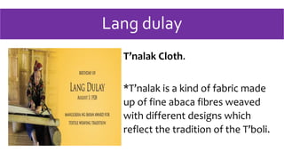 Lang dulay
T’nalak Cloth.
*T’nalak is a kind of fabric made
up of fine abaca fibres weaved
with different designs which
reflect the tradition of the T’boli.
 