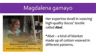 Magdalena gamayo
Her expertise dwell in weaving
high-quality Ilocos’ textile
called Abel.
*Abel – a kind of blanket
made up of cotton weaved in
different patterns.
 
