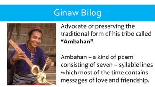Ginaw Bilog
Advocate of preserving the
traditional form of his tribe called
“Ambahan”.
Ambahan – a kind of poem
consisting of seven – syllable lines
which most of the time contains
messages of love and friendship.
 