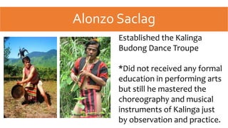 Alonzo Saclag
Established the Kalinga
Budong Dance Troupe
*Did not received any formal
education in performing arts
but still he mastered the
choreography and musical
instruments of Kalinga just
by observation and practice.
 