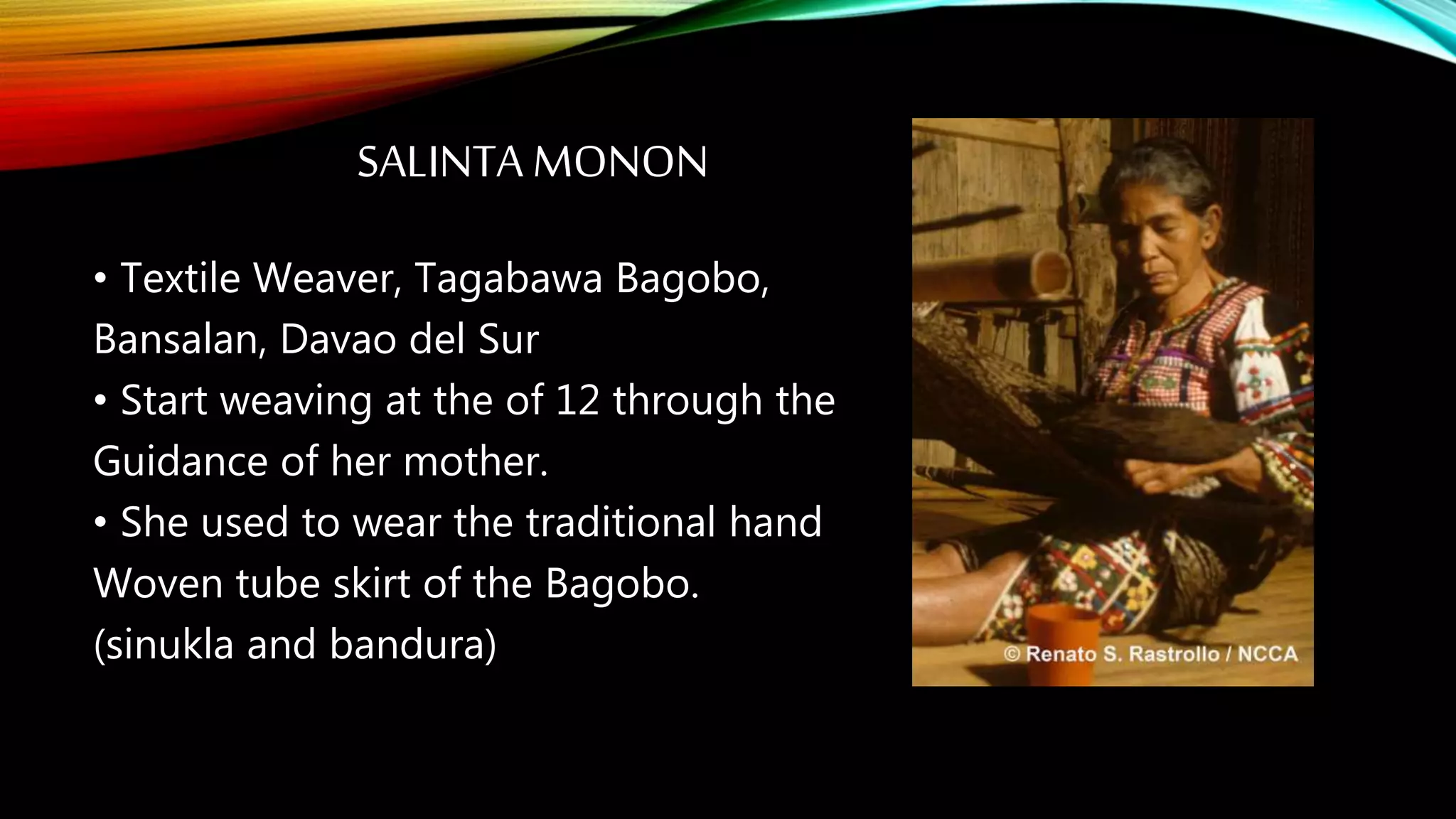 SALINTA MONON
• Textile Weaver, Tagabawa Bagobo,
Bansalan, Davao del Sur
• Start weaving at the of 12 through the
Guidance of her mother.
• She used to wear the traditional hand
Woven tube skirt of the Bagobo.
(sinukla and bandura)
 