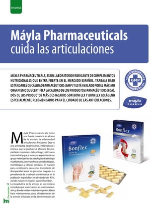 |
72
empresa
Máyla Pharmaceuticals
cuida las articulaciones
MáylaPharmaceuticals,esunlaboratoriofabricantedecomplementos
nutricionales que entra fuerte en el mercado español. Trabaja bajo
estándaresdecalidadfarmacéuticos(GMP)yestáavaladoporelmáximo
organismoquecertificalacalidaddelosproductosfarmacéuticos(FDA).
Dos de los productos más destacados son Bonflex y Bonflex Colágeno
especialmente recomendados para el cuidado de las articulaciones.
M
áyla Pharmaceuticals tiene
una fuerte presencia en el área
de la artrosis, la enfermedad
articular más frecuente. Ésta es
una artropatía degenerativa, inflamatoria y
crónica, que se produce al alterarse las pro-
piedades mecánicas del cartílago y del hueso
subcondralyque,asuvez,esexpresióndeun
grupoheterogéneodepatologíasdeetiología
multifactorial,conmanifestacionesbiológicas,
morfológicas y clínicas similares. En nuestro
país, constituye la causa más importante de
discapacidad entre las personas mayores. La
prevalencia de la artrosis asintomática en la
población española es de alrededor del 43%,
siendo mayor en mujeres que en hombres.
La terapéutica de la artrosis es un proceso
complejo que se encuentra en continua revi-
sión,ydondeexistenmásinterrogantes.Hasta
hace relativamente poco, el tratamiento de
la artrosis se basaba en la administración de
 